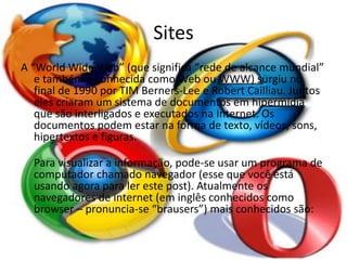 Sites 
A “World Wide Web” (que significa “rede de alcance mundial” 
e também é conhecida como Web ou WWW) surgiu no 
final de 1990 por TIM Berners-Lee e Robert Cailliau. Juntos 
eles criaram um sistema de documentos em hipermídia 
que são interligados e executados na Internet. Os 
documentos podem estar na forma de texto, vídeos, sons, 
hipertextos e figuras. 
Para visualizar a informação, pode-se usar um programa de 
computador chamado navegador (esse que você está 
usando agora para ler este post). Atualmente os 
navegadores de internet (em inglês conhecidos como 
browser – pronuncia-se “brausers”) mais conhecidos são: 
 