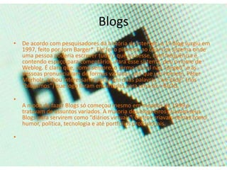Blogs 
• De acordo com pesquisadores da história da internet, o 1º blog surgiu em 
1997, feito por Jorn Barger*. Ele foi o pioneiro ao criar um sistema onde 
uma pessoa poderia escrever tudo o que quisesse, com frequência e 
contendo espaço para comentários. Para esse sistema, deu o nome de 
Weblog. É claro que, como sempre, o termo oficial não “pegou” e as 
pessoas pronunciavam de formas variadas, até que um homem, Peter 
Merholz, achou interessante partir em duas palavras “we-blog” (nós 
“blogamos”) que logo foram encurtadas para uma só – BLOG. 
• 
A moda de fazer Blogs só começou mesmo em meados de 1999 e 
tratavam de assuntos variados. A maioria dos blogueiros criavam seus 
Blogs para servirem como “diários virtuais”. Outros criavam temas como 
humor, política, tecnologia e até portfólios profissionais. 
• 
 