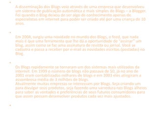 • 
A disseminação dos Blogs veio através de uma empresa que desenvolveu 
um sistema de publicação automática e mais simples de Blogs – a Blogger. 
Foi quando o Blog deixou de ser algo de conhecimento apenas de 
especialistas em internet para poder ser criado até por uma criança de 10 
anos. 
• 
Em 2004, surgiu uma novidade no mundo dos Blogs, o feed, que nada 
mais é que uma ferramenta que lhe dá a oportunidade de “assinar” um 
blog, assim como se faz uma assinatura de revista ou jornal. Você se 
cadastra e passa a receber por e-mail as novidades escritas (postadas) no 
Blog. 
• 
Os Blogs rapidamente se tornaram um dos sistemas mais utilizados da 
internet. Em 1999 o número de blogs não passava de 50, já no ano de 
2001 eram contabilizados milhares de blogs e em 2003 eles atingiram a 
assombrosa média de 3 milhões de blogs. 
Atualmente muitas empresas se interessam por Blogs. Seja criando um 
para divulgar seus produtos, seja fazendo uma varredura nos Blogs alheios 
para saber as vontades e preferências de seus futuros consumidores para 
que assim possam desenvolver produtos cada vez mais ajustados. 
• 
 
