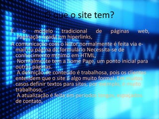 O que o site tem? 
É o modelo tradicional de páginas web, 
Paginação ligada em hiperlinks, 
A comunicação com o leitor normalmente é feita via e-mail 
ou página de formulário Necessita-se de 
conhecimento mínimo em HTML, 
Normalmente tem a home Page, um ponto inicial para 
outras páginas. 
A definição de conteúdo é trabalhosa, pois os clientes 
entendem que o site é algo muito formal. Em muitos 
casos definir textos para sites, por exemplo, é muito 
trabalhoso, 
A atualização é feita em períodos longos, espaçados. 
de contato, 
 