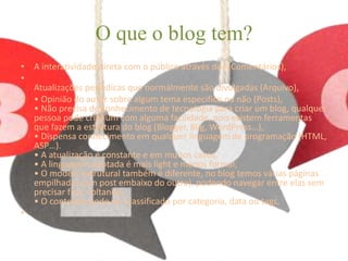 O que o blog tem? 
• A interatividade direta com o público através dos (Comentários), 
• 
Atualizações periódicas que normalmente são divulgadas (Arquivo), 
• • Opinião do autor sobre algum tema específico ou não (Posts), 
• Não precisa de conhecimento de tecnologia para criar um blog, qualquer 
pessoa pode criar um com alguma facilidade, pois existem ferramentas 
que fazem a estrutura do blog (Blogger, Blig, WordPress…), 
• Dispensa conhecimento em qualquer linguagem de programação (HTML, 
ASP…). 
• A atualização é constante e em muitos casos, 
• A linguagem adotada é mais light e menos formal, 
• O modelo estrutural também é diferente, no blog temos várias páginas 
empilhadas (um post embaixo do outro), podendo navegar entre elas sem 
precisar ficar voltando, 
• O conteúdo pode ser classificado por categoria, data ou tags, 
• 
 