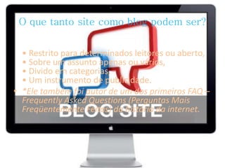 O que tanto site como blog podem ser? 
• Restrito para determinados leitores ou aberto, 
• Sobre um assunto apenas ou vários, 
• Divido em categorias, 
• Um instrumento de publicidade. 
• *Ele também foi autor de um dos primeiros FAQ – 
Frequently Asked Questions (Perguntas Mais 
Freqüentemente Feitas) da história da internet. 
 