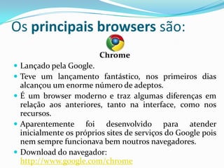 Os principais browsers são:
                        Chrome
 Lançado pela Google.
 Teve um lançamento fantástico, nos primeiros dias
  alcançou um enorme número de adeptos.
 É um browser moderno e traz algumas diferenças em
  relação aos anteriores, tanto na interface, como nos
  recursos.
 Aparentemente foi desenvolvido para atender
  inicialmente os próprios sites de serviços do Google pois
  nem sempre funcionava bem noutros navegadores.
 Download do navegador:
  http://www.google.com/chrome
 