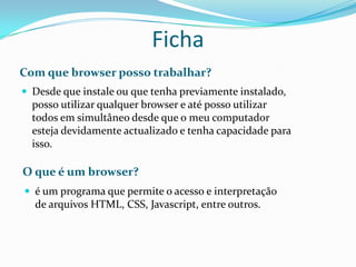 Ficha
Com que browser posso trabalhar?
 Desde que instale ou que tenha previamente instalado,
  posso utilizar qualquer browser e até posso utilizar
  todos em simultâneo desde que o meu computador
  esteja devidamente actualizado e tenha capacidade para
  isso.

O que é um browser?
 é um programa que permite o acesso e interpretação
  de arquivos HTML, CSS, Javascript, entre outros.
 