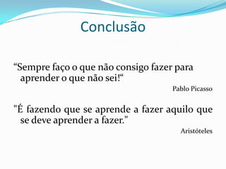 Conclusão

“Sempre faço o que não consigo fazer para
  aprender o que não sei!“
                                    Pablo Picasso


"É fazendo que se aprende a fazer aquilo que
  se deve aprender a fazer."
                                      Aristóteles
 