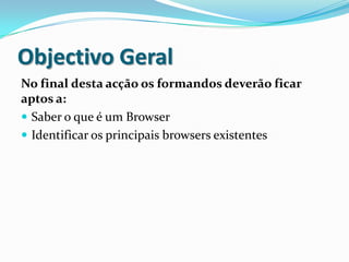 Objectivo Geral
No final desta acção os formandos deverão ficar
aptos a:
 Saber o que é um Browser
 Identificar os principais browsers existentes
 