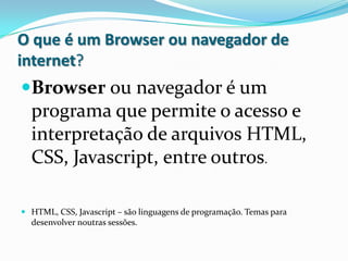 O que é um Browser ou navegador de
internet?
Browser ou navegador é um
 programa que permite o acesso e
 interpretação de arquivos HTML,
  CSS, Javascript, entre outros.

 HTML, CSS, Javascript – são linguagens de programação. Temas para
  desenvolver noutras sessões.
 