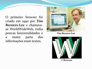 O primeiro browser foi
criado em 1990 por Tim
Berners-Lee e chamava-
se WorldWideWeb, tinha
poucas funcionalidades e   Tim Berners-Lee
a    maior parte das
informações eram textos.




                              1º Browser
 
