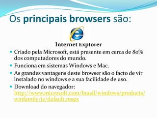 Os principais browsers são:

                    Internet Explorer
   Criado pela Microsoft, está presente em cerca de 80%
    dos computadores do mundo.
   Funciona em sistemas Windows e Mac.
   As grandes vantagens deste browser são o facto de vir
    instalado no windows e a sua facilidade de uso.
   Download do navegador:
    http://www.microsoft.com/brasil/windows/products/
    winfamily/ie/default.mspx
 