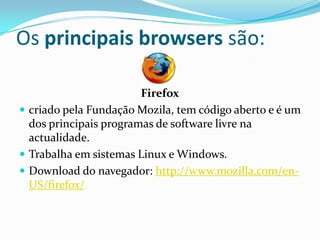 Os principais browsers são:

                        Firefox
 criado pela Fundação Mozila, tem código aberto e é um
  dos principais programas de software livre na
  actualidade.
 Trabalha em sistemas Linux e Windows.
 Download do navegador: http://www.mozilla.com/en-
  US/firefox/
 