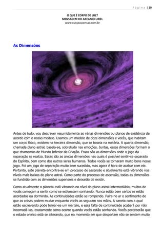 P á g i n a | 10
O QUE É CORPO DE LUZ?
MENSAGEM DO ARCANJO URIEL
www.curaeascensao.com.br
As Dimensões
Antes de tudo, vou descrever resumidamente as várias dimensões ou planos de existência de
acordo com o nosso modelo. Usamos um modelo de doze dimensões e vocês, que habitam
um corpo físico, existem na terceira dimensão, que se baseia na matéria. A quarta dimensão,
chamada plano astral, baseia-se, sobretudo nas emoções. Juntas, essas dimensões formam o
que chamamos de Mundo Inferior da Criação. Essas são as dimensões onde o jogo da
separação se realiza. Essas são as únicas dimensões nas quais é possível sentir-se separado
do Espírito, bem como dos outros seres humanos. Todos vocês se tornaram muito bons nesse
jogo. Foi um jogo de separação muito bem sucedido, mas agora é hora de acabar com ele.
Portanto, este planeta encontra-se em processo de ascensão e atualmente está vibrando nos
níveis mais baixos do plano astral. Como parte do processo de ascensão, todas as dimensões
se fundirão com as dimensões superiores e deixarão de existir.
Como atualmente o planeta está vibrando no nível do plano astral intermediário, muitos de
vocês começam a sentir como se estivessem sonhando. Nunca estão bem certos se estão
acordados ou dormindo. As continuidades estão se rompendo. Paira no ar o sentimento de
que as coisas podem mudar enquanto vocês as seguram nas mãos. A caneta com a qual
estão escrevendo pode tornar-se um martelo, e essa falta de continuidade acabará por não
incomodá-los, exatamente como ocorre quando vocês estão sonhando. Vocês perceberão que
o estado onírico está se alterando, que no momento em que despertam não se sentem muito
 