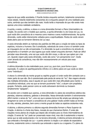P á g i n a | 11
O QUE É CORPO DE LUZ?
MENSAGEM DO ARCANJO URIEL
www.curaeascensao.com.br
seguros de que estão acordados. E ficarão lúcidos enquanto sonham, totalmente conscientes
nesse estado. Estarão totalmente conscientes de si enquanto passam de uma realidade para
outra, sentindo que elas também são reais. Vocês terão a impressão de que não existe mais
apenas uma única realidade verdadeira.
A quinta, a sexta, a sétima, a oitava e a nona dimensões formam o Plano Intermediário da
criação. De acordo com o modelo que usamos, a quinta dimensão é a do Corpo de Luz, na
qual vocês têm consciência de si mesmos como mestres e seres multidimensionais. Na quinta
dimensão, vocês estão inteiramente voltados para a espiritualidade. Muitos de vocês vieram
deste plano para se tornarem Obreiros da Luz aqui.
A sexta dimensão detém as matrizes dos padrões de DNA para a criação de todos os tipos de
espécies, inclusive a humana. Ela é constituída, sobretudo de cores e tons e é também onde
as Linguagens da Luz são armazenadas. É a dimensão na qual a consciência cria através do
pensamento e é também um dos lugares que vocês visitam enquanto dormem. Pode ser difícil
perceber essa dimensão, uma vez que vocês não têm corpo, a não ser que optem por criar
um. Quando viajam pela sexta dimensão, vocês são como „‟um pensamento vivo‟‟. Vocês
criam através da consciência, mas não têm necessariamente um veículo para essa
consciência.
A sétima dimensão é a da criatividade pura, pura Luz, puro tom, pura forma e pura
expressão. É o plano do aperfeiçoamento infinito e é o último plano em que vocês se vêem
como „‟indivíduos‟‟.
A oitava é a dimensão da mente grupal ou espírito grupal e é onde vocês têm contacto com a
maior parte do que são. Ela é caracterizada pela perda de senso do „‟eu‟‟. Nas viagens através
das múltiplas dimensões, essa é aquela em que vocês têm mais dificuldade para manter a
consciência individual, uma vez que se tornam puramente „‟nós‟‟, e atuam com propósitos
grupais. Portanto, pode parecer como se vocês estivessem dormindo ou tivessem
simplesmente „‟apagado‟‟.
De acordo com o modelo que usamos, a nona dimensão é o plano da consciência coletiva dos
planetas, sistemas estelares, galáxias e dimensões. Nessa dimensão também é extremamente
difícil manter o senso de „‟eu‟‟, uma vez que a pessoa torna-se tão ampla que abrange tudo.
Imaginem-se como se fossem a consciência de uma galáxia! Vocês contêm todas as formas
de vida, estrelas, planetas, bem como a mente grupal de todas as espécies existentes nela.
A décima, a décima primeira e a décima segunda dimensões formam o Plano Superior da
Criação. A décima é a fonte dos Raios, morada do que chamamos Elohim. É onde são
traçados novos planos de criação que depois são enviados para os níveis intermediários de
criação. O senso do „‟eu‟‟ pode ser preservado nesse nível, mas não é exatamente o mesmo
senso que se está acostumando a ter na terceira dimensão. A décima primeira dimensão é a
que antecede a formação da Luz – o ponto anterior à criação e um estado de expectativa
enorme, exatamente como o momento que antecede o espirro ou o orgasmo. É o plano do
 