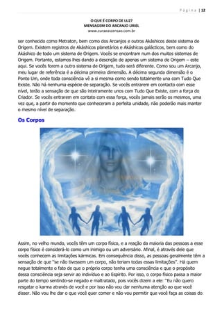 P á g i n a | 12
O QUE É CORPO DE LUZ?
MENSAGEM DO ARCANJO URIEL
www.curaeascensao.com.br
ser conhecido como Metraton, bem como dos Arcanjos e outros Akáshicos deste sistema de
Origem. Existem registros de Akáshicos planetários e Akáshicos galácticos, bem como do
Akáshico de todo um sistema de Origem. Vocês se encontram num dos muitos sistemas de
Origem. Portanto, estamos lhes dando a descrição de apenas um sistema de Origem – este
aqui. Se vocês forem a outro sistema de Origem, tudo será diferente. Como sou um Arcanjo,
meu lugar de referência é a décima primeira dimensão. A décima segunda dimensão é o
Ponto Um, onde toda consciência vê a si mesma como sendo totalmente una com Tudo Que
Existe. Não há nenhuma espécie de separação. Se vocês entrarem em contacto com esse
nível, terão a sensação de que são inteiramente unos com Tudo Que Existe, com a força do
Criador. Se vocês entrarem em contato com essa força, vocês jamais serão os mesmos, uma
vez que, a partir do momento que conheceram a perfeita unidade, não poderão mais manter
o mesmo nível de separação.
Os Corpos
Assim, no velho mundo, vocês têm um corpo físico, e a reação da maioria das pessoas a esse
corpo físico é considerá-lo como um inimigo ou um adversário. Afinal, é através dele que
vocês conhecem as limitações kármicas. Em consequência disso, as pessoas geralmente têm a
sensação de que „‟se não tivessem um corpo, não teriam todas essas limitações‟‟. Há quem
negue totalmente o fato de que o próprio corpo tenha uma consciência e que o propósito
dessa consciência seja servir ao indivíduo e ao Espírito. Por isso, o corpo físico passa a maior
parte do tempo sentindo-se negado e maltratado, pois vocês dizem a ele: „‟Eu não quero
resgatar o karma através de você e por isso não vou dar nenhuma atenção ao que você
disser. Não vou lhe dar o que você quer comer e não vou permitir que você faça as coisas do
 