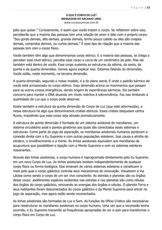 P á g i n a | 13
O QUE É CORPO DE LUZ?
MENSAGEM DO ARCANJO URIEL
www.curaeascensao.com.br
jeito que quiser.‟‟ Curiosamente, é assim que vocês tratam o corpo. Se refletirem sobre isso,
perceberão que a maioria das pessoas tem uma relação de amor e ódio com o próprio corpo.
„‟Sou gordo demais, alto demais, grande demais, tenho pouco cabelo ou eles são crespos
demais, compridos demais, ou curtos demais.‟‟ É esse tipo de relação que a maioria das
pessoas tem com o corpo físico.
Vocês também têm algo que denominamos corpo etérico. E a maioria das pessoas, se chega a
perceber esse nível etérico, percebe esse corpo a cerca de um centímetro da pele. Mas ele
também está dentro de vocês. Esse corpo sustenta as estruturas da sétima, da sexta, da
quinta e da quarta dimensões. Vamos agora explicar isso. Estamos falando de dimensões.
Vocês estão, neste momento, na terceira dimensão.
A quarta dimensão, segundo o nosso modelo, é a do plano astral. É onde o padrão kármico de
vocês está armazenado no corpo etérico. Essa dimensão aciona os movimentos que passam
para os outros corpos energéticos, dando origem às experiências kármicas. Ela também
concorre para manter o DNA atuando em níveis restritos à sobrevivência. Faz isso limitando a
quantidade de Luz que o corpo pode absorver.
Existe também a estrutura da quinta dimensão do Corpo de Luz (que está adormecida), e
nessa estrutura há algo que denominamos cristais etéricos. Esses cristais bloqueiam certos
fluxos, impedindo que esse corpo seja ativado prematuramente.
A estrutura de quinta dimensão é formada de um sistema axiotonal de meridianos, um
sistema circulatório axial e pontos giratórios aos quais são conectados esses sistemas e
estruturas. Como parte do jogo da separação, os meridianos axiotonais humanos perderam a
conexão direta com o Eu Supremo e com outras populações estelares. Isso causa a atrofia do
cérebro, o envelhecimento e a morte. As linhas axiotonais equivalem aos meridianos da
acupuntura que possibilitam a ligação com a Mente Suprema e com os sistemas estelares
ressonantes.
Através das linhas axiotonais, o corpo humano é reprogramado diretamente pelo Eu Supremo
em um novo Corpo de Luz. As linhas axiotonais existem independentemente de qualquer
corpo físico ou forma biológica. Elas emanam de vários sistemas estelares e constituem o
meio pelo qual o corpo galáctico controla seus mecanismos de renovação. Visualizem a Via
Láctea como sendo o corpo de um ser vivo consciente. As estrelas e planetas são os órgãos
desse corpo: asdiferentes espécies existentes nas estrelas e nos planetas são como células
dos órgãos do corpo galáctico, renovando as energias dos órgãos e células. O planeta Terra e
seus habitantes foram desconectados do corpo galáctico e da Mente Suprema para entrar no
jogo da separação, mas agora estão sendo reconectados.
As linhas axiotonais são formadas de Luz e Som. As funções do Ofício Crístico são necessárias
para reestruturar os meridianos axiotonais no corpo humano. Uma vez que a reconexão tenha
ocorrido, o Eu Supremo transmite as frequências apropriadas de cor e som para transformar o
corpo físico em Corpo de Luz.
 