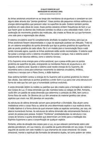 P á g i n a | 14
O QUE É CORPO DE LUZ?
MENSAGEM DO ARCANJO URIEL
www.curaeascensao.com.br
As linhas axiotonais encontram-se ao longo dos meridianos da acupuntura e conectam-se com
alguns deles através dos „‟pontos giratórios‟‟. Esses pontos são pequenos vórtices esféricos de
energia eletromagnética que parecem estar na superfície da pele. Existem também pontos
giratórios em cada célula do corpo. Esses pontos celulares emitem frequências de Som e Luz
que fazem girar os átomos das moléculas contidas na célula a uma velocidade maior. Com a
aceleração do movimento giratório das moléculas, são criadas as fibras de Luz que formaram
uma rede para a regeneração das células.
O sistema circulatório axial foi completamente atrofiado na espécie humana, para que as
linhas axiotonais fossem desconectadas e o jogo da separação pudesse ser efetuado. Trata-se
de um sistema energético de quinta dimensão que liga os pontos giratórios da superfície da
pele ao ponto giratório de cada célula. Ele é um modelo para a transmutação física e está
sendo renovado agora, quando as linhas axiotonais estão sendo reconectadas. O sistema axial
faz pulsar a energia como o sistema circulatório faz pulsar o sangue, mas o sistema axial é
basicamente de natureza elétrica, como o sistema nervoso.
O Eu Supremo envia energia para a linha axiotonal, que a passa então para os pontos
giratórios da superfície da pele, energizando os meridianos físicos de acupuntura e, em
seguida, o sistema axial. Quando o sistema axial recebe energia do Eu Supremo, ele
recombina sons e cores para sintonizar novamente os sistemas circulatório, linfático,
endócrino e nervoso com o Plano Divino, o Adão Kadmon.
Esse sistema também conduz a energia do Eu Supremo até os pontos giratórios no interior
das células. Isso estimula os pontos giratórios a emitir Som e Luz para criar uma estrutura em
forma de rede que faz com que a humanidade continue evoluindo.
A sexta dimensão detém os moldes ou padrões que são criados para a formação da matéria e
dos Corpos de Luz. É nessa dimensão que são mantidos todos os códigos de DNA. Portanto,
vocês têm um padrão de sexta dimensão que determina o conteúdo do DNA, bem como a
forma física de vocês. Os Obreiros da Luz têm amostras do material genético das várias
espécies que vivem nos 383 planetas em ascensão.
As estruturas de sétima dimensão servem para personificar a Divindade. Elas atuam como
mediadoras entre o corpo físico ou astral de uma determinada espécie e sua essência divina.
O Adão Kadmon é a forma divina da qual emanam todas as espécies sencientes; por isso, ele
abarca inumeráveis formas. As estruturas de sétima dimensão são extremamente flexíveis e
variam de pessoa para pessoa. Existem „‟fronteiras‟‟ preestabelecidas na estrutura e nos
corpos de terceira e quarta dimensões que determinam um limite para a meditação dos
Espíritos Superiores e para a corporificação de qualquer espécie.
Portanto, antes da ativação dos corpos para a Luz, os que estavam caminhando sobre este
planeta perceberam, em sua maioria, só o padrão de quarta dimensão em seu corpo. O corpo
seguinte de acordo com este modelo é o que chamamos de corpo emocional. Os corpos
emocional, mental e espiritual são formados de tetraedros duplos, tal como podem ser vistos
 