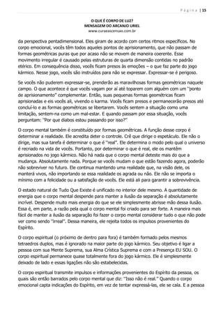 P á g i n a | 15
O QUE É CORPO DE LUZ?
MENSAGEM DO ARCANJO URIEL
www.curaeascensao.com.br
da perspectiva pentadimensional. Eles giram de acordo com certos ritmos específicos. No
corpo emocional, vocês têm todos aqueles pontos de aprisionamento, que não passam de
formas geométricas puras que por acaso não se movem de maneira coerente. Esse
movimento irregular é causado pelas estruturas de quarta dimensão contidas no padrão
etérico. Em consequência disso, vocês ficam presos às emoções – o que faz parte do jogo
kármico. Nesse jogo, vocês são instruídos para não se expressar. Expressar-se é perigoso.
Se vocês não puderem expressar-se, prenderão as maravilhosas formas geométricas naquele
campo. O que acontece é que vocês vagam por aí até toparem com alguém com um „‟ponto
de aprisionamento‟‟ complementar. Então, suas pequenas formas geométricas ficam
aprisionadas e eis vocês ali, vivendo o karma. Vocês ficam presos e permanecerão presos até
concluí-lo e as formas geométricas se libertarem. Vocês sentem a situação como uma
limitação, sentem-na como um mal-estar. E quando passam por essa situação, vocês
perguntam: „‟Por que diabos estou passando por isso?‟‟
O corpo mental também é constituído por formas geométricas. A função desse corpo é
determinar a realidade. Ele acredita deter o controle. Crê que dirige o espetáculo. Ele não o
dirige, mas sua tarefa é determinar o que é „‟real‟‟. Ele determina o modo pelo qual o universo
é recriado na vida de vocês. Portanto, por determinar o que é real, ele os mantêm
aprisionados no jogo kármico. Não há nada que o corpo mental deteste mais do que a
mudança. Absolutamente nada. Porque se vocês mudam o que estão fazendo agora, poderão
não sobreviver no futuro. Ele continua mantendo uma realidade que, na visão dele, os
manterá vivos, não importando se essa realidade os agrada ou não. Ele não se importa o
mínimo com a felicidade ou a satisfação de vocês. Ele está ali para garantir a sobrevivência.
O estado natural de Tudo Que Existe é unificado no interior dele mesmo. A quantidade de
energia que o corpo mental despende para manter a ilusão da separação é absolutamente
incrível. Despende muito mais energia do que se ele simplesmente abrisse mão dessa ilusão.
Essa é, em parte, a razão pela qual o corpo mental foi criado para ser forte. A maneira mais
fácil de manter a ilusão da separação foi fazer o corpo mental considerar tudo o que não pode
ver como sendo „‟irreal‟‟. Dessa maneira, ele rejeita todos os impulsos provenientes do
Espírito.
O corpo espiritual (o próximo de dentro para fora) é também formado pelos mesmos
tetraedros duplos, mas é ignorado na maior parte do jogo kármico. Seu objetivo é ligar a
pessoa com sua Mente Suprema, sua Alma Crística Suprema e com a Presença EU SOU. O
corpo espiritual permanece quase totalmente fora do jogo kármico. Ele é simplesmente
deixado de lado e essas ligações não são estabelecidas.
O corpo espiritual transmite impulsos e informações provenientes do Espírito da pessoa, os
quais são então barrados pelo corpo mental que diz: „‟Isso não é real.‟‟ Quando o corpo
emocional capta indicações do Espírito, em vez de tentar expressá-las, ele se cala. E a pessoa
 