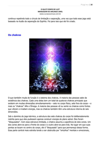 P á g i n a | 16
O QUE É CORPO DE LUZ?
MENSAGEM DO ARCANJO URIEL
www.curaeascensao.com.br
continua repetindo todo o círculo de limitação e separação, uma vez que todo esse jogo está
baseado na ilusão da separação do Espírito. Foi para isso que ele foi criado.
Os chakras
O que também muda de função é o sistema dos chakras. A maioria das pessoas sabe da
existência dos chakras. Cada uma delas tem um total de quatorze chakras principais que
existem em muitas dimensões simultaneamente – sete no corpo físico, sete fora do corpo – e
mais os „‟chakras‟‟ Alfa e Ômega. A maioria das pessoas vê ou sente os chakras como fontes
que vibram e irradiam energia, mas os chakras também têm uma estrutura interna de seis
dimensões.
Sob o domínio do jogo kármico, a estrutura dos sete chakras do corpo foi deliberadamente
restrita para que eles pudessem apenas conduzir energia do plano astral. Eles foram
„‟bloqueados‟‟. Com essa estrutura limitada, o chakra assumiu a aparência de dois cones. Um
dos cones abre-se para a frente do corpo e o outro abre-se para trás. No lugar em que suas
pontas se tocam no centro do corpo, ele é „‟bloqueado‟‟ para que permaneça dessa forma.
Essa parte central mais estreita tende a ser obstruída por „‟entulhos‟‟ mentais e emocionais,
 