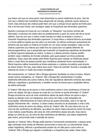 P á g i n a | 17
O QUE É CORPO DE LUZ?
MENSAGEM DO ARCANJO URIEL
www.curaeascensao.com.br
que fazem com que os cones girem mais lentamente ou parem totalmente de girar. Isso faz
com que o sistema dos meridianos fique desprovido de energia, podendo causar doença ou
morte. Essa estrutura dos chakras pode fazer com que a energia circule apenas da frente para
trás e de trás para frente, sem conseguir captar as frequências das dimensões superiores.
Quando o processo do Corpo de Luz é ativado, os „‟bloqueios‟‟ nos pontos centrais são
eliminados. A estrutura do chakra abre-se gradativamente a partir do centro até ele se tornar
esférico. Isso faz com que o chakra irradie energia em todas as direções e comece a
transmitir frequências das dimensões superiores. O corpo libera o material kármico acumulado
e a forma esférica impede que ele volte a se acumular. As esferas continuam aumentando de
tamanho até que todos os chakras se fundam em um único campo energético. Cada um dos
chakras superiores (os chakras que estão fora do corpo) tem um padrão diferente de
estruturageométrica, que é apropriada para transmitir as frequências específicas da dimensão
ou Mente Suprema associada ao chakra. O oitavo e o décimo primeiro chakras contêm
também vasos cristalinos de formato achatado, pelo quais passam as linhas axiotonais
galácticas. Esses vasos são usados pela Mente Suprema para modular as influências astrais
sobre o corpo físico da pessoa quando seus meridianos axiotonais forem reconectados. A
Mente Suprema calibra novamente as linhas axiotonais e o sistema circulatório axial através
do oitavo chakra. Por isso, esse chakra atua como „‟chave de controle‟‟ durante a mutação dos
sistemas do corpo e a fusão dos corpos energéticos.
Até recentemente, os „‟chakras‟ Alfa e Ômega estiveram atrofiados no corpo humano. Mesmo
sendo centros energéticos, os „‟chakras‟‟ Alfa e Ômega têm características e funções
totalmente diferentes dos outros chakras. Eles são reguladores altamente sensíveis das ondas
elétricas, magnéticas e gravitacionais, e também servem de âncora para a qualidade etérica
da sétima dimensão.
O „‟chakra‟‟ Alfa situa-se de quinze a vinte centímetros acima e cinco centímetros à frente do
centro da cabeça. Ele liga a pessoa ao corpo de Luz imortal na quinta dimensão. O „‟chakra‟‟
Ômega encontra-se cerca de vinte centímetros abaixo da parte inferior da coluna e liga a
pessoa ao planeta como um holograma, bem como com toda a rede holográfica de
encarnações. Diferentemente da matriz kármica de quatro dimensões, esse é um tipo de
ligação inteiramente não – kármico. O oitavo chakra encontra-se de dezessete a vinte e três
centímetros acima do centro da cabeça, acima do „‟chakra‟‟ Alfa. Há uma coluna de Luz, de
cerca de dez centímetros de diâmetro, que desce do oitavo chakra através do centro do corpo
e dos chakras corporificados, até cerca de vinte centímetros abaixo dos pés. Essa coluna
abriga um túnel de Luz, de cerca de dois centímetros de diâmetro, que desce exatamente
pelo centro, percorrendo toda a extensão da coluna.
Quando os „‟chakras‟‟ Alfa e Ômega estão abertos e funcionando devidamente, a pessoa sente
algo conhecido como Ondas de Metraton percorrendo a coluna de Luz internamente. Essas
ondas magnéticas, elétricas e gravitacionais oscilam de um lado para o outro entre os
„‟chakras‟‟ Alfa e Ômega que regulam a amplitude e a frequência das ondas. Essas ondas
 