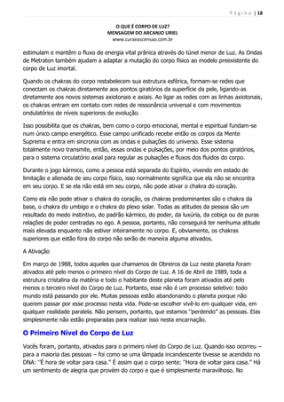 P á g i n a | 18
O QUE É CORPO DE LUZ?
MENSAGEM DO ARCANJO URIEL
www.curaeascensao.com.br
estimulam e mantêm o fluxo de energia vital prânica através do túnel menor de Luz. As Ondas
de Metraton também ajudam a adaptar a mutação do corpo físico ao modelo preexistente do
corpo de Luz imortal.
Quando os chakras do corpo restabelecem sua estrutura esférica, formam-se redes que
conectam os chakras diretamente aos pontos giratórios da superfície da pele, ligando-as
diretamente aos novos sistemas axiotonais e axiais. Ao ligar as redes com as linhas axiotonais,
os chakras entram em contato com redes de ressonância universal e com movimentos
ondulatórios de níveis superiores de evolução.
Isso possibilita que os chakras, bem como o corpo emocional, mental e espiritual fundam-se
num único campo energético. Esse campo unificado recebe então os corpos da Mente
Suprema e entra em sincronia com as ondas e pulsações do universo. Esse sistema
totalmente novo transmite, então, essas ondas e pulsações, por meio dos pontos giratórios,
para o sistema circulatório axial para regular as pulsações e fluxos dos fluidos do corpo.
Durante o jogo kármico, como a pessoa está separada do Espírito, vivendo em estado de
limitação e alienada de seu corpo físico, isso normalmente significa que ela não se encontra
em seu corpo. E se ela não está em seu corpo, não pode ativar o chakra do coração.
Como ela não pode ativar o chakra do coração, os chakras predominantes são o chakra da
base, o chakra do umbigo e o chakra do plexo solar. Todas as atitudes da pessoa são um
resultado do medo instintivo, do padrão kármico, do poder, da luxúria, da cobiça ou de puras
relações de poder centradas no ego. A pessoa, portanto, não conseguirá ter nenhuma atitude
mais elevada enquanto não estiver inteiramente no corpo. E, obviamente, os chakras
superiores que estão fora do corpo não serão de maneira alguma ativados.
A Ativação
Em março de 1988, todos aqueles que chamamos de Obreiros da Luz neste planeta foram
ativados até pelo menos o primeiro nível do Corpo de Luz. A 16 de Abril de 1989, toda a
estrutura cristalina da matéria e todo o habitante deste planeta foram ativados até pelo
menos o terceiro nível do Corpo de Luz. Portanto, esse não é um processo seletivo: todo
mundo está passando por ele. Muitas pessoas estão abandonando o planeta porque não
querem passar por esse processo nesta vida. Pode-se escolher vivê-lo em qualquer vida, em
qualquer realidade paralela. Não pensem, portanto, que estamos „‟perdendo‟‟ as pessoas. Elas
simplesmente não estão preparadas para realizar isso nesta encarnação.
O Primeiro Nível do Corpo de Luz
Vocês foram, portanto, ativados para o primeiro nível do Corpo de Luz. Quando isso ocorreu –
para a maioria das pessoas – foi como se uma lâmpada incandescente tivesse se acendido no
DNA: „‟É hora de voltar para casa.‟‟ É assim que o corpo sente: „‟Hora de voltar para casa.‟‟ Há
um sentimento de alegria que provém do corpo e que é simplesmente maravilhoso. No
 