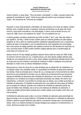 P á g i n a | 19
O QUE É CORPO DE LUZ?
MENSAGEM DO ARCANJO URIEL
www.curaeascensao.com.br
mesmo instante, o corpo disse: „‟Hora de perder a densidade‟‟ e, então, a grande maioria das
pessoas foi acometida de „‟gripe‟‟. Muito do que está ocorrendo e que as pessoas chamam
„‟gripe‟‟, nós chamamos de „‟sintomas da mutação‟‟.
Enquanto o corpo está perdendo a densidade, ele está propício a ter dores de cabeça, vômito,
diarréia, acne, erupção de pele; e quaisquer sintomas semelhantes ao da gripe são muito
comuns, como dores musculares e nas articulações. E talvez você se lembre de que, em
março de 1988, houve uma epidemia de „‟gripe‟‟: foi uma epidemia de Luz!
A ciência genética considera atualmente que 99% do DNA é „‟lixo‟‟, pois „‟eles não sabem o
que significa‟‟. De fato, o DNA humano contém parte do material genético de cada espécie
existente na Terra, além do material genético codificado holograficamente com a experiência
coletiva de toda a humanidade e com as experiências da rede holográfica de encarnações,
bem como partes do código genético das espécies sensíveis de 383 planetas em ascensão, de
cinco universos locais! O DNA contém também códigos latentes para a transformação do
corpo físico em Corpo de Luz !
Apenas cerca de 7% dos códigos genéticos estavam ativos antes de março de 1988. Então,
no primeiro nível do Corpo de Luz, o Espírito ativou uma série desses códigos latentes pela
infusão de uma sequência de sons e cores. Esses códigos recentemente ativados deram sinal
ao corpo para que ele iniciasse o processo de mudança no DNA e realizasse uma profunda
alteração no modo como as células metabolizam energia.
Mensuramos os níveis do Corpo de Luz pela atividade que as células têm de metabolizar Luz.
O indicador dessa nova atividade celular é a quantidade de trifosfato de adenosina presente
nas células. Antes da ativação para o Corpo de Luz, a energia para o funcionamento da célula
provinha de uma produção de energia e de um sistema de armazenamento que transmuta
energia de difosfato de adenosina para trifosfato de adenosina e vice-versa. O trifosfato de
adenosina é um complexo de energia armazenada encontrado nas células. No interior das
mitocôndrias, o alimento é convertido em energia para as células, que é então acumulada no
trifosfato de adenosina. O trifosfato de adenosina tem uma cadeia de três grupos de fosfato,
que se projeta da molécula. Quando uma molécula de trifosfato de adenosina perde seu
grupo de fosfato mais afastado, ela se torna uma molécula de difosfato de adenosina. A
ruptura da adesão química libera energia para a célula realizar suas funções, entre elas a de
criar proteínas.
O difosfato de adenosina pode voltar a se tornar trifosfato de adenosina pela assimilação de
alguma energia e de um grupo fosfórico. O trifosfato de adenosina e o difosfato de adenosina
perdem e ganham grupos fosfóricos para liberar e armazenar energia para o funcionamento
celular. Esse é um sistema fechado de energia biológica que assegura o envelhecimento e a
morte. Nenhuma energia nova é obtida.
 