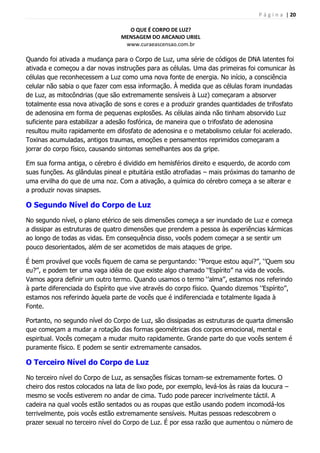 P á g i n a | 20
O QUE É CORPO DE LUZ?
MENSAGEM DO ARCANJO URIEL
www.curaeascensao.com.br
Quando foi ativada a mudança para o Corpo de Luz, uma série de códigos de DNA latentes foi
ativada e começou a dar novas instruções para as células. Uma das primeiras foi comunicar às
células que reconhecessem a Luz como uma nova fonte de energia. No início, a consciência
celular não sabia o que fazer com essa informação. À medida que as células foram inundadas
de Luz, as mitocôndrias (que são extremamente sensíveis à Luz) começaram a absorver
totalmente essa nova ativação de sons e cores e a produzir grandes quantidades de trifosfato
de adenosina em forma de pequenas explosões. As células ainda não tinham absorvido Luz
suficiente para estabilizar a adesão fosfórica, de maneira que o trifosfato de adenosina
resultou muito rapidamente em difosfato de adenosina e o metabolismo celular foi acelerado.
Toxinas acumuladas, antigos traumas, emoções e pensamentos reprimidos começaram a
jorrar do corpo físico, causando sintomas semelhantes aos da gripe.
Em sua forma antiga, o cérebro é dividido em hemisférios direito e esquerdo, de acordo com
suas funções. As glândulas pineal e pituitária estão atrofiadas – mais próximas do tamanho de
uma ervilha do que de uma noz. Com a ativação, a química do cérebro começa a se alterar e
a produzir novas sinapses.
O Segundo Nível do Corpo de Luz
No segundo nível, o plano etérico de seis dimensões começa a ser inundado de Luz e começa
a dissipar as estruturas de quatro dimensões que prendem a pessoa às experiências kármicas
ao longo de todas as vidas. Em consequência disso, vocês podem começar a se sentir um
pouco desorientados, além de ser acometidos de mais ataques de gripe.
É bem provável que vocês fiquem de cama se perguntando: „‟Porque estou aqui?‟‟, „‟Quem sou
eu?‟‟, e podem ter uma vaga idéia de que existe algo chamado „‟Espírito‟‟ na vida de vocês.
Vamos agora definir um outro termo. Quando usamos o termo „‟alma‟‟, estamos nos referindo
à parte diferenciada do Espírito que vive através do corpo físico. Quando dizemos „‟Espírito‟‟,
estamos nos referindo àquela parte de vocês que é indiferenciada e totalmente ligada à
Fonte.
Portanto, no segundo nível do Corpo de Luz, são dissipadas as estruturas de quarta dimensão
que começam a mudar a rotação das formas geométricas dos corpos emocional, mental e
espiritual. Vocês começam a mudar muito rapidamente. Grande parte do que vocês sentem é
puramente físico. E podem se sentir extremamente cansados.
O Terceiro Nível do Corpo de Luz
No terceiro nível do Corpo de Luz, as sensações físicas tornam-se extremamente fortes. O
cheiro dos restos colocados na lata de lixo pode, por exemplo, levá-los às raias da loucura –
mesmo se vocês estiverem no andar de cima. Tudo pode parecer incrivelmente táctil. A
cadeira na qual vocês estão sentados ou as roupas que estão usando podem incomodá-los
terrivelmente, pois vocês estão extremamente sensíveis. Muitas pessoas redescobrem o
prazer sexual no terceiro nível do Corpo de Luz. É por essa razão que aumentou o número de
 