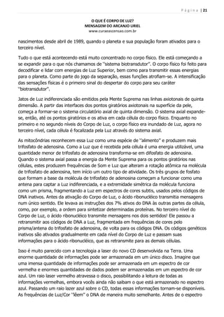 P á g i n a | 21
O QUE É CORPO DE LUZ?
MENSAGEM DO ARCANJO URIEL
www.curaeascensao.com.br
nascimentos desde abril de 1989, quando o planeta e sua população foram ativados para o
terceiro nível.
Tudo o que está acontecendo está muito concentrado no corpo físico. Ele está começando a
se expandir para o que nós chamamos de „‟sistema biotransdutor‟‟. O corpo físico foi feito para
decodificar e lidar com energias de Luz Superior, bem como para transmitir essas energias
para o planeta. Como parte do jogo da separação, essas funções atrofiam-se. A intensificação
das sensações físicas é o primeiro sinal do despertar do corpo para seu caráter
„‟biotransdutor‟‟.
Jatos de Luz indiferenciada são emitidos pela Mente Suprema nas linhas axiotonais de quinta
dimensão. A partir das interfaces dos pontos giratórios axiotonais na superfície da pele,
começa a formar-se o sistema circulatório axial de quinta dimensão. O sistema axial expande-
se, então, até os pontos giratórios e os ativa em cada célula do corpo físico. Enquanto no
primeiro e no segundo níveis do Corpo de Luz, o corpo físico era inundado de Luz, agora no
terceiro nível, cada célula é focalizada pela Luz através do sistema axial.
As mitocôndrias reconhecem essa Luz como uma espécie de „‟alimento‟‟ e produzem mais
trifosfato de adenosina. Como a Luz que é recebida pela célula é uma energia utilizável, uma
quantidade menor de trifosfato de adenosina transforma-se em difosfato de adenosina.
Quando o sistema axial passa a energia da Mente Suprema para os pontos giratórios nas
células, estes produzem frequências de Som e Luz que alteram a rotação atômica na molécula
de trifosfato de adenosina, tem início um outro tipo de atividade. Os três grupos de fosfato
que formam a base da molécula de trifosfato de adenosina começam a funcionar como uma
antena para captar a Luz indiferenciada, e a extremidade simétrica da molécula funciona
como um prisma, fragmentando a Luz em espectros de cores subtis, usados pelos códigos de
DNA inativos. Antes da ativação do Corpo de Luz, o ácido ribonucléico transmitia mensagens
num único sentido. Ele levava as instruções dos 7% ativos do DNA às outras partes da célula,
como, por exemplo, a ordem para sintetizar determinadas proteínas. No terceiro nível do
Corpo de Luz, o ácido ribonucléico transmite mensagens nos dois sentidos! Ele passou a
retransmitir aos códigos de DNA a Luz, fragmentada em frequências de cores pelo
prisma/antena do trifosfato de adenosina, de volta para os códigos DNA. Os códigos genéticos
inativos são ativados gradualmente em cada nível do Corpo de Luz e passam suas
informações para o ácido ribonucléico, que as retransmite para as demais células.
Isso é muito parecido com a tecnologia a laser do novo CD desenvolvida na Terra. Uma
enorme quantidade de informações pode ser armazenada em um único disco. Imagine que
uma imensa quantidade de informações pode ser armazenada em um espectro de cor
vermelha e enormes quantidades de dados podem ser armazenadas em um espectro de cor
azul. Um raio laser vermelho atravessa o disco, possibilitando a leitura de todas as
informações vermelhas, embora vocês ainda não saibam o que está armazenado no espectro
azul. Passando um raio lazer azul sobre o CD, todas essas informações tornam-se disponíveis.
As frequências de Luz/Cor „‟lêem‟‟ o DNA de maneira muito semelhante. Antes de o espectro
 