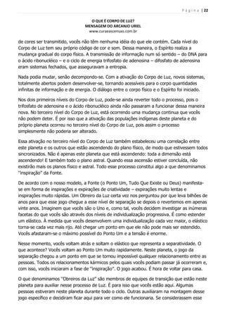 P á g i n a | 22
O QUE É CORPO DE LUZ?
MENSAGEM DO ARCANJO URIEL
www.curaeascensao.com.br
de cores ser transmitido, vocês não têm nenhuma idéia do que ele contém. Cada nível do
Corpo de Luz tem seu próprio código de cor e som. Dessa maneira, o Espírito realiza a
mudança gradual do corpo físico. A transmissão de informação num só sentido – do DNA para
o ácido ribonucléico – e o ciclo de energia trifosfato de adenosina – difosfato de adenosina
eram sistemas fechados, que asseguravam a entropia.
Nada podia mudar, senão decompondo-se. Com a ativação do Corpo de Luz, novos sistemas,
totalmente abertos podem desenvolver-se, tornando acessíveis para o corpo quantidades
infinitas de informação e de energia. O diálogo entre o corpo físico e o Espírito foi iniciado.
Nos dois primeiros níveis do Corpo de Luz, pode-se ainda reverter todo o processo, pois o
trifosfato de adenosina e o ácido ribonucléico ainda não passaram a funcionar dessa maneira
nova. No terceiro nível do Corpo de Luz, está ocorrendo uma mudança continua que vocês
não podem deter. É por isso que a ativação das populações indígenas deste planeta e do
próprio planeta ocorreu no terceiro nível do Corpo de Luz, pois assim o processo
simplesmente não poderia ser alterado.
Essa ativação no terceiro nível do Corpo de Luz também estabeleceu uma correlação entre
este planeta e os outros que estão ascendendo do plano físico, de modo que estivessem todos
sincronizados. Não é apenas este planeta que está ascendendo: toda a dimensão está
ascendendo! E também todo o plano astral. Quando essa ascensão estiver concluída, não
existirão mais os planos físico e astral. Todo esse processo constitui algo a que denominamos
„‟inspiração‟‟ da Fonte.
De acordo com o nosso modelo, a Fonte (o Ponto Um, Tudo Que Existe ou Deus) manifesta-
se em forma de inspirações e expirações de criatividade – expirações muito lentas e
inspirações muito rápidas. Um Obreiro da Luz certa vez nos perguntou por que leva bilhões de
anos para que esse jogo chegue a esse nível de separação se depois o revertemos em apenas
vinte anos. Imaginem que vocês são o Uno e, como tal, vocês decidem investigar as inúmeras
facetas do que vocês são através dos níveis de individualização progressiva. É como estender
um elástico. À medida que vocês desenvolvem uma individualização cada vez maior, o elástico
torna-se cada vez mais rijo. Até chegar um ponto em que ele não pode mais ser estendido.
Vocês afastaram-se o máximo possível do Ponto Um e a tensão é enorme.
Nesse momento, vocês voltam atrás e soltam o elástico que representa a separatividade. O
que acontece? Vocês voltam ao Ponto Um muito rapidamente. Neste planeta, o jogo da
separação chegou a um ponto em que se tornou impossível qualquer relacionamento entre as
pessoas. Todos os relacionamentos kármicos pelos quais vocês podiam passar já ocorreram e,
com isso, vocês iniciaram a fase de „‟inspiração‟‟. O jogo acabou. É hora de voltar para casa.
O que denominamos „‟Obreiros da Luz‟‟ são membros de equipes de transição que estão neste
planeta para auxiliar nesse processo de Luz. É para isso que vocês estão aqui. Algumas
pessoas estiveram neste planeta durante todo o ciclo. Outras auxiliaram na montagem desse
jogo específico e decidiram ficar aqui para ver como ele funcionaria. Se considerassem esse
 