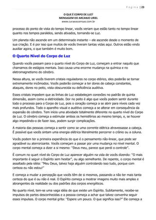 P á g i n a | 23
O QUE É CORPO DE LUZ?
MENSAGEM DO ARCANJO URIEL
www.curaeascensao.com.br
processo do ponto de vista do tempo linear, vocês veriam que estão tanto no tempo linear
quanto nos tempos paralelos, sendo ativados, tornando-se Luz.
Um planeta não ascende em um determinado instante – ele ascende desde o momento de
sua criação. E é por isso que muitos de vocês tiveram tantas vidas aqui. Outros estão vindo
auxiliar agora, o que também é muito bom.
O Quarto Nível do Corpo de Luz
Quando vocês passam para o quarto nível do Corpo de Luz, começam a entrar naquilo que
chamamos de estágios mentais. Isso causa uma enorme mudança na química e no
eletromagnetismo do cérebro.
Nessa altura, se vocês tiverem cristais reguladores no corpo etérico, eles poderão se tornar
extremamente incômodos. Vocês poderão começar a ter dores de cabeça constantes,
ataques, dores no peito, vista obscurecida ou deficiência auditiva.
Esses cristais impedem que as linhas de Luz estabeleçam conexões no padrão de quinta
dimensão, assim como a eletricidade. Dor no peito é algo que vocês podem sentir durante
todo o processo para o Corpo de Luz, pois o coração começa a se abrir para níveis cada vez
mais profundos. Todo o aparelho visual e auditivo começa a se alterar em consequência da
expansão do cérebro. Tem início uma atividade totalmente diferente no quarto nível do Corpo
de Luz. O cérebro começa a estimular ambos os hemisférios ao mesmo tempo, e, se houver
algo impedindo-o de fazer isso, podem surgir complicações.
A maioria das pessoas começa a sentir como se uma corrente elétrica atravessasse a cabeça.
É possível que vocês sintam uma energia elétrica literalmente percorrer o crânio ou a coluna.
Vocês podem ter a primeira experiência do que é o pensamento não-linear, que pode ser
agradável ou aterrorizante. Vocês começam a passar por uma mudança no nível mental. O
corpo mental começa a dizer a si mesmo: „‟Deus meu, parece que perdi o controle‟‟.
É comum no quart nível do Corpo de Luz aparecer alguém na vida de vocês dizendo: „‟O mais
importante é seguir o Espírito sem hesitar‟‟, ou algo semelhante. De repente, o corpo mental é
assaltado pela idéia: „‟Meu Deus, talvez haja alguém controlando isso tudo, porque com
certeza eu não estou!‟‟
E começa a mudar a percepção que vocês têm de si mesmos, passando a não ter mais tanta
certeza do que é ou não é real. O Espírito começa a mostrar imagens muito mais amplas e
abrangentes da realidade ou dos padrões dos corpos energéticos.
No quarto nível, tem-se uma vaga idéia de que existe um Espírito. Subitamente, recebe-se
impulsos de partes desconhecidas e a pessoa começa a achar que talvez convenha seguir
esses impulsos. O corpo mental grita: „‟Espere um pouco. O que significa isso?‟‟ Ele começa a
 