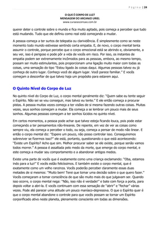 P á g i n a | 24
O QUE É CORPO DE LUZ?
MENSAGEM DO ARCANJO URIEL
www.curaeascensao.com.br
querer deter o controle sobre o mundo e fica muito agitado, pois começa a perceber que tudo
está mudando. Tudo que ele definiu como real está começando a mudar.
A pessoa começa a ter surtos de telepatia ou clarividência. É simplesmente como se neste
momento todo mundo estivesse sentindo certa empatia. E, de novo, o corpo mental tenta
assumir o controle, porque percebe que o corpo emocional está se abrindo e, obviamente, a
seu ver, isso é perigoso e pode pôr a vida de vocês em risco. Por isso, os instantes de
empatia podem ser extremamente incômodos para as pessoas, embora, ao mesmo tempo,
possam ser muito estimulantes, pois proporcionam uma ligação muito maior com todas as
coisas, uma sensação do tipo „‟Estou ligado às coisas daqui. Algumas pessoas talvez eu já
conheça de outro lugar. Conheço você de algum lugar. Você parece familiar.‟‟ E vocês
começam a desconfiar de que talvez haja um propósito para estarem aqui.
O Quinto Nível do Corpo de Luz
No quinto nível do Corpo de Luz, o corpo mental geralmente diz: “Quem sabe eu tente seguir
o Espírito. Não sei se vou conseguir, mas talvez eu tente.‟‟ E ele então começa a procurar
pistas. A pessoa muitas vezes começa a ter visões de si mesma fazendo outras coisas. Muitas
vezes, seus sonhos começam a mudar. Ela começa a se lembrar um pouco mais de seus
sonhos. Algumas pessoas começam a ter sonhos lúcidos no quinto nível.
Em certos momentos, a pessoa pode achar que talvez esteja ficando louca, pois pode estar
começando a ter pensamentos não-lineares. De repente, em vez de ver as coisas como
sempre viu, ela começa a perceber o todo, ou seja, começa a pensar de modo não linear. E
então o corpo mental diz: „‟Espere um pouco, não posso controlar isso. Conseguiremos
sobreviver se fizermos isso?‟‟ ele está, portanto, questionando o que está acontecendo:
„‟Existe um Espírito? Acho que sim. Melhor procurar saber se ele existe, porque senão vamos
todos morrer.‟‟ A pessoa é assaltada pelo medo da morte, que emerge do corpo mental, e
este começa a mudar seu comportamento e a abandonar antigos medos.
Existe uma parte de vocês que é exatamente como uma criança exclamando: “Oba, estamos
indo para a luz!‟‟ E vocês estão felicíssimos. E também existe o corpo mental, que é
exatamente como um velho ranzinza. Vocês poderão perceber claramente essas duas
metades de si mesmos: „‟Muito bem! Terei que tomar uma decisão sobre o que quero fazer.‟‟
Vocês começaram a tomar consciência de que são muito mais do que julgavam ser. Quando
isso ocorre, o corpo mental nega: „‟Não, isso não é verdade!‟‟ e bate com força a porta, para
depois voltar a abri-la. E vocês continuam com essa sensação de „‟abrir‟‟ e „‟fechar‟‟ várias
vezes. Pode até parecer uma atitude um pouco maníaco-depressiva. O que o Espírito quer é
que o corpo mental abandone o controle para que vocês possam se tornar um Espírito
corporificado ativo neste planeta, plenamente consciente em todas as dimensões.
 