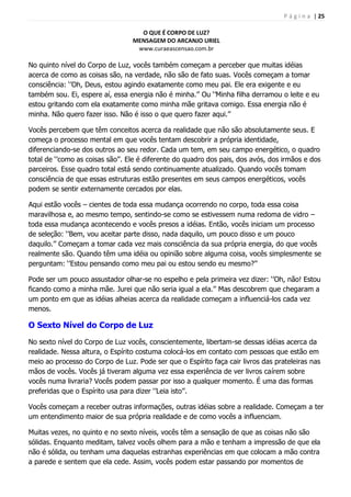 P á g i n a | 25
O QUE É CORPO DE LUZ?
MENSAGEM DO ARCANJO URIEL
www.curaeascensao.com.br
No quinto nível do Corpo de Luz, vocês também começam a perceber que muitas idéias
acerca de como as coisas são, na verdade, não são de fato suas. Vocês começam a tomar
consciência: „‟Oh, Deus, estou agindo exatamente como meu pai. Ele era exigente e eu
também sou. Ei, espere aí, essa energia não é minha.‟‟ Ou „‟Minha filha derramou o leite e eu
estou gritando com ela exatamente como minha mãe gritava comigo. Essa energia não é
minha. Não quero fazer isso. Não é isso o que quero fazer aqui.‟‟
Vocês percebem que têm conceitos acerca da realidade que não são absolutamente seus. E
começa o processo mental em que vocês tentam descobrir a própria identidade,
diferenciando-se dos outros ao seu redor. Cada um tem, em seu campo energético, o quadro
total de „‟como as coisas são‟‟. Ele é diferente do quadro dos pais, dos avós, dos irmãos e dos
parceiros. Esse quadro total está sendo continuamente atualizado. Quando vocês tomam
consciência de que essas estruturas estão presentes em seus campos energéticos, vocês
podem se sentir externamente cercados por elas.
Aqui estão vocês – cientes de toda essa mudança ocorrendo no corpo, toda essa coisa
maravilhosa e, ao mesmo tempo, sentindo-se como se estivessem numa redoma de vidro –
toda essa mudança acontecendo e vocês presos a idéias. Então, vocês iniciam um processo
de seleção: „‟Bem, vou aceitar parte disso, nada daquilo, um pouco disso e um pouco
daquilo.‟‟ Começam a tomar cada vez mais consciência da sua própria energia, do que vocês
realmente são. Quando têm uma idéia ou opinião sobre alguma coisa, vocês simplesmente se
perguntam: „‟Estou pensando como meu pai ou estou sendo eu mesmo?‟‟
Pode ser um pouco assustador olhar-se no espelho e pela primeira vez dizer: „‟Oh, não! Estou
ficando como a minha mãe. Jurei que não seria igual a ela.‟‟ Mas descobrem que chegaram a
um ponto em que as idéias alheias acerca da realidade começam a influenciá-los cada vez
menos.
O Sexto Nível do Corpo de Luz
No sexto nível do Corpo de Luz vocês, conscientemente, libertam-se dessas idéias acerca da
realidade. Nessa altura, o Espírito costuma colocá-los em contato com pessoas que estão em
meio ao processo do Corpo de Luz. Pode ser que o Espírito faça cair livros das prateleiras nas
mãos de vocês. Vocês já tiveram alguma vez essa experiência de ver livros caírem sobre
vocês numa livraria? Vocês podem passar por isso a qualquer momento. É uma das formas
preferidas que o Espírito usa para dizer „‟Leia isto‟‟.
Vocês começam a receber outras informações, outras idéias sobre a realidade. Começam a ter
um entendimento maior de sua própria realidade e de como vocês a influenciam.
Muitas vezes, no quinto e no sexto níveis, vocês têm a sensação de que as coisas não são
sólidas. Enquanto meditam, talvez vocês olhem para a mão e tenham a impressão de que ela
não é sólida, ou tenham uma daquelas estranhas experiências em que colocam a mão contra
a parede e sentem que ela cede. Assim, vocês podem estar passando por momentos de
 