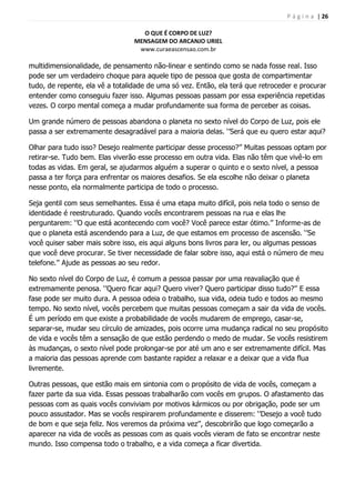 P á g i n a | 26
O QUE É CORPO DE LUZ?
MENSAGEM DO ARCANJO URIEL
www.curaeascensao.com.br
multidimensionalidade, de pensamento não-linear e sentindo como se nada fosse real. Isso
pode ser um verdadeiro choque para aquele tipo de pessoa que gosta de compartimentar
tudo, de repente, ela vê a totalidade de uma só vez. Então, ela terá que retroceder e procurar
entender como conseguiu fazer isso. Algumas pessoas passam por essa experiência repetidas
vezes. O corpo mental começa a mudar profundamente sua forma de perceber as coisas.
Um grande número de pessoas abandona o planeta no sexto nível do Corpo de Luz, pois ele
passa a ser extremamente desagradável para a maioria delas. „‟Será que eu quero estar aqui?
Olhar para tudo isso? Desejo realmente participar desse processo?‟‟ Muitas pessoas optam por
retirar-se. Tudo bem. Elas viverão esse processo em outra vida. Elas não têm que vivê-lo em
todas as vidas. Em geral, se ajudarmos alguém a superar o quinto e o sexto nível, a pessoa
passa a ter força para enfrentar os maiores desafios. Se ela escolhe não deixar o planeta
nesse ponto, ela normalmente participa de todo o processo.
Seja gentil com seus semelhantes. Essa é uma etapa muito difícil, pois nela todo o senso de
identidade é reestruturado. Quando vocês encontrarem pessoas na rua e elas lhe
perguntarem: „‟O que está acontecendo com você? Você parece estar ótimo.‟‟ Informe-as de
que o planeta está ascendendo para a Luz, de que estamos em processo de ascensão. „‟Se
você quiser saber mais sobre isso, eis aqui alguns bons livros para ler, ou algumas pessoas
que você deve procurar. Se tiver necessidade de falar sobre isso, aqui está o número de meu
telefone.‟‟ Ajude as pessoas ao seu redor.
No sexto nível do Corpo de Luz, é comum a pessoa passar por uma reavaliação que é
extremamente penosa. „‟Quero ficar aqui? Quero viver? Quero participar disso tudo?‟‟ E essa
fase pode ser muito dura. A pessoa odeia o trabalho, sua vida, odeia tudo e todos ao mesmo
tempo. No sexto nível, vocês percebem que muitas pessoas começam a sair da vida de vocês.
É um período em que existe a probabilidade de vocês mudarem de emprego, casar-se,
separar-se, mudar seu círculo de amizades, pois ocorre uma mudança radical no seu propósito
de vida e vocês têm a sensação de que estão perdendo o medo de mudar. Se vocês resistirem
às mudanças, o sexto nível pode prolongar-se por até um ano e ser extremamente difícil. Mas
a maioria das pessoas aprende com bastante rapidez a relaxar e a deixar que a vida flua
livremente.
Outras pessoas, que estão mais em sintonia com o propósito de vida de vocês, começam a
fazer parte da sua vida. Essas pessoas trabalharão com vocês em grupos. O afastamento das
pessoas com as quais vocês conviviam por motivos kármicos ou por obrigação, pode ser um
pouco assustador. Mas se vocês respirarem profundamente e disserem: „‟Desejo a você tudo
de bom e que seja feliz. Nos veremos da próxima vez‟‟, descobrirão que logo começarão a
aparecer na vida de vocês as pessoas com as quais vocês vieram de fato se encontrar neste
mundo. Isso compensa todo o trabalho, e a vida começa a ficar divertida.
 