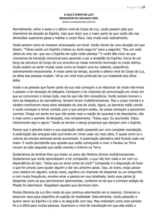 P á g i n a | 27
O QUE É CORPO DE LUZ?
MENSAGEM DO ARCANJO URIEL
www.curaeascensao.com.br
Normalmente, entre o sexto e o sétimo nível do Corpo de Luz, vocês passam pelo que
chamamos de descida do Espírito. Isso quer dizer que a maior parte do que vocês são nas
dimensões superiores passa a habitar o corpo físico. Isso muda tudo radicalmente.
Vocês sentem como se tivessem atravessado um túnel. Vocês vieram de uma situação em que
diziam: „‟Talvez exista um Espírito e talvez eu tente segui-lo‟‟ para a seguinte: „‟Sei, em cada
célula do meu ser, que sou o Espírito em ação neste planeta.‟‟ E vocês dão início ao que
chamamos de transição emocional para aprender a ser a amplidão do Espírito. Cerca de um
terço da estrutura do Corpo de Luz encontra-se nesse momento iluminado no corpo etérico.
Vocês podem se sentir muitas vezes como se fossem uma luz radiante, experiência
extremamente emocionante. A maior parte do tempo, durante o sétimo nível do Corpo de Luz,
os olhos das pessoas mudam. Vê-se um nível mais profundo de Luz irradiando dos olhos
delas.
Vocês e as pessoas que fazem parte da sua vida começam a se relacionar de modo não-linear
e passam a ter lampejos de telepatia. Começam a ter instantes de comunicação em níveis em
que se comunicam o tempo todo, mas de que não têm consciência. Vocês sempre tiveram o
dom da telepatia e da clarividência. Sempre foram multidimensionais. Mas o corpo mental e o
cérebro mantiveram esses dons afastados da vida de vocês. Agora, as barreiras estão caindo
e vocês começam a tomar contato com o que sempre existiu. As coisas começam a parecerem
normais. Chega um ponto em que não existe mais a reação de surpresa e de descoberta, não
é mais como o acender da lâmpada, mas simplesmente: „‟Estou aqui. Eu sou/existo. Estou
inteiramente aqui e agora.‟‟ Vocês se tornam a dança prazerosa que dançam com o Espírito.
Parece que o planeta inteiro e sua população estão passando por uma completa reavaliação.
A polarização das energias está ocorrendo em níveis cada vez mais altos. É quase como se o
volume de energia estivesse sendo aumentado. A polarização planetária está ficando cada vez
maior. E vocês perceberão que aqueles que estão começando a viver o Paraíso na Terra
moram ao lado daqueles que estão vivendo o Inferno na Terra.
Gostaríamos de lembrar-lhes que todos os seres são Mestres divinos multidimensionais.
Gostaríamos que vocês aprendessem a ter compaixão, o que não tem nada a ver com co-
dependência do tipo: „‟Deixe que eu tome conta de você!‟‟ Compaixão é a disposição de fazer
o que for preciso para ajudar alguém a dar seu próximo passo. Isso, às vezes, exige passar
uma rasteira em alguém; outras vezes, significa um chamado de despertar ou um empurrão;
e com muita frequência, envolve amar a pessoa em sua totalidade, tanto suas partes já
despertas como as que permanecem adormecidas. Lembrem-se de que o primeiro estágio da
Missão foi adormecer. Respeitem aqueles que dormiram bem.
Muitos Obreiros da Luz têm medo do que continua adormecido em si mesmos. Comecem a
desarmar essa peça específica do padrão de hostilidade. Naturalmente, vocês passarão a
querer servir ao Espírito e à vida e se alegrarão com isso. Mas entendam como esse período
foi e é difícil para muitas pessoas. Examinem o nível de reavaliação em que elas estão e
 