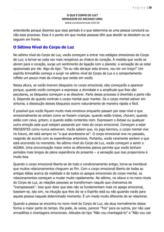 P á g i n a | 28
O QUE É CORPO DE LUZ?
MENSAGEM DO ARCANJO URIEL
www.curaeascensao.com.br
entenderão porque dizemos que esse período é o que determina se uma pessoa concluirá ou
não esse processo. Esse é o ponto em que muitas pessoas têm que decidir se desistem ou se
seguem em frente.
O Sétimo Nível do Corpo de Luz
No sétimo nível do Corpo de Luz, vocês começam a entrar nos estágios emocionais do Corpo
de Luz; a tornar-se cada vez mais receptivos ao chakra do coração. À medida que vocês se
abrem para o coração, surge um sentimento de ligação com o planeta: a sensação de se estar
apaixonado por ele. Algo do tipo: „‟Se eu não abraçar esta árvore, vou ter um troço!‟‟ Um
espírito brincalhão começa a surgir no sétimo nível do Corpo de Luz e o comportamento
reflete um pouco mais da criança que existe em vocês.
Nessa altura, se vocês tiverem bloqueios no corpo emocional, eles começarão a aparecer
porque, quando vocês começam a expressar a divindade e a amplitude que lhes são
peculiares, os bloqueios começam a se dissolver. Parte desse processo é divertido e parte não
é. Depende de quanto controle o corpo mental quer manter. Se o corpo mental estiver em
sintonia, a dissolução desses bloqueios ocorre naturalmente de maneira rápida e fácil.
É possível que vocês fiquem muito mais emotivos enquanto passam por esse nível e que
emocionalmente se sintam como se fossem crianças: quando estão tristes, choram; quando
estão com raiva, gritam; e quando estão contentes riem. Expressam o êxtase ou qualquer
outra emoção pela qual estejam passando por meio do corpo emocional. Começam a estar
PRESENTES como nunca estiveram. Vocês sabem que, no jogo kármico, o corpo mental vive
no futuro, ele está sempre no „‟o que aconteceria se‟‟. O corpo emocional vive no passado,
reagindo de acordo com as experiências anteriores. Portanto, vocês raramente sentem o que
está ocorrendo no momento. No sétimo nível do Corpo de Luz, vocês começam a sentir o
AGORA. Uma sincronização maior entre os diferentes planos permite que vocês tenham
períodos mais longos de plena experiência do presente – a sensação que isso proporciona é
muito boa.
Quando o corpo emocional liberta-se de todo o condicionamento antigo, torna-se inevitável
que muitos relacionamentos cheguem ao fim. Com o corpo emocional liberto de todas as
antigas idéias acerca da realidade e de todos os apegos emocionais do corpo mental, os
relacionamentos começam a mudar muito rapidamente. No sétimo, no oitavo e no nono níveis
do Corpo de Luz, as relações pessoais se transformam naquilo que chamamos de
„‟transpessoais‟‟. Isso quer dizer que elas não se fundamentam mais no apego emocional,
baseiam-se, isto sim, na intuição que lhes diz se o Espírito está ou não guiando vocês para
aquela pessoa naquele determinado momento. É um modo muito diferente de se relacionar.
Quando a pessoa se encontra no nono nível do Corpo de Luz, ela atua normalmente dessa
forma a maior parte do tempo. Ela pode, às vezes, parecer „‟fria‟‟ para os outros, por não usar
armadilhas e chantagens emocionais. Atitudes do tipo „‟Não vou chantageá-lo‟‟ e „‟Não vou cair
 