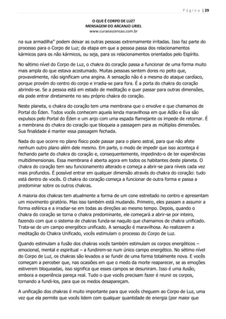 P á g i n a | 29
O QUE É CORPO DE LUZ?
MENSAGEM DO ARCANJO URIEL
www.curaeascensao.com.br
na sua armadilha‟‟ podem deixar as outras pessoas extremamente irritadas. Isso faz parte do
processo para o Corpo de Luz; da etapa em que a pessoa passa dos relacionamentos
kármicos para os não kármicos, ou seja, para os relacionamentos orientados pelo Espírito.
No sétimo nível do Corpo de Luz, o chakra do coração passa a funcionar de uma forma muito
mais ampla do que estava acostumado. Muitas pessoas sentem dores no peito que,
provavelmente, não significam uma angina. A sensação não é a mesma do ataque cardíaco,
porque provém do centro do corpo e irradia-se para fora. É a porta do chakra do coração
abrindo-se. Se a pessoa está em estado de meditação e quer passar para outras dimensões,
ela pode entrar diretamente no seu próprio chakra do coração.
Neste planeta, o chakra do coração tem uma membrana que o envolve e que chamamos de
Portal do Éden. Todos vocês conhecem aquela lenda maravilhosa em que Adão e Eva são
expulsos pelo Portal do Éden e um anjo com uma espada flamejante os impede de retornar. É
a membrana do chakra do coração que bloqueia a passagem para as múltiplas dimensões.
Sua finalidade é manter essa passagem fechada.
Nada do que ocorre no plano físico pode passar para o plano astral, para que não afete
nenhum outro plano além dele mesmo. Em parte, o modo de impedir que isso aconteça é
fechando parte do chakra do coração e, consequentemente, impedindo-o de ter experiências
multidimensionais. Essa membrana é aberta agora em todos os habitantes deste planeta. O
chakra do coração tem seu funcionamento alterado e começa a abrir-se para níveis cada vez
mais profundos. É possível entrar em qualquer dimensão através do chakra do coração: tudo
está dentro de vocês. O chakra do coração começa a funcionar de outra forma e passa a
predominar sobre os outros chakras.
A maioria dos chakras tem atualmente a forma de um cone estreitado no centro e apresentam
um movimento giratório. Mas isso também está mudando. Primeiro, eles passam a assumir a
forma esférica e a irradiar-se em todas as direções ao mesmo tempo. Depois, quando o
chakra do coração se torna o chakra predominante, ele começará a abrir-se por inteiro,
fazendo com que o sistema de chakras funda-se naquilo que chamamos de chakra unificado.
Trata-se de um campo energético unificado. A sensação é maravilhosa. Ao realizarem a
meditação do Chakra Unificado, vocês estimulam o processo do Corpo de Luz.
Quando estimulam a fusão dos chakras vocês também estimulam os corpos energéticos –
emocional, mental e espiritual – a fundirem-se num único campo energético. No sétimo nível
do Corpo de Luz, os chakras são levados a se fundir de uma forma totalmente nova. E vocês
começam a perceber que, nas ocasiões em que o medo da morte reaparecer, se as emoções
estiverem bloqueadas, isso significa que esses campos se desuniram. Isso é uma ilusão,
embora a experiência pareça real. Tudo o que vocês precisam fazer é reunir os corpos,
tornando a fundi-los, para que os medos desapareçam.
A unificação dos chakras é muito importante para que vocês cheguem ao Corpo de Luz, uma
vez que ela permite que vocês lidem com qualquer quantidade de energia (por maior que
 