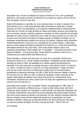 P á g i n a | 3
O QUE É CORPO DE LUZ?
MENSAGEM DO ARCANJO URIEL
www.curaeascensao.com.br
associações com o intuito de participar da criação do Paraíso na Terra. Com a publicação
deste livro, a AO conclui sua tarefa. Os Obreiros da Luz podem ter acesso a AO por meio de
fitas, de poções e de livros como este.
Existem 383 planetas em ascensão, em cinco universos locais; um deles é o planeta Terra.
Como Obreiros da Luz, vocês provavelmente estão encarnados em todos eles. A Angelic
Outreach, em toda a sua abrangência, é um programa multidimensional e multiuniversal de
fusão total com a Fonte. Ao longo de todas as nossas encarnações, atuamos como tecido que
une os universos, estrelas e planetas, ajudamos a coordenar os vários programas de ascensão
planetária em cada universo e cooperamos com a fusão de vários universos em um único. Ela
funciona como uma ponte entre todas as Criações, ligando os Múltiplos à Unidade. Sou um
canalizador conscientemente receptivo aos seres de Luz Superior. Expando minha consciência
multidimensionalmente e fundo-me com a amplidão do meu próprio Espírito. A partir disso,
ligo-me a minha equipe de trabalho constituída de 24 Seres de Luz, e todos nós transmitimos
informações através do meu corpo físico. Como vocês podem imaginar, esta é uma
experiência extraordinária. Minha relação com „‟A Tripulação‟‟ – nome pelo qual chamo minha
equipe de trabalho – é de igual para igual. Somos Mestres co-criadores, seres de Luz, e
consideramos que vocês também são Mestres de Luz.
Nessa tripulação, o Arcanjo Ariel atua como um Corpo de Luz teorizador. Ele formula o
processo do Corpo de Luz, criando modelos, tecnologias e meditações que dão suporte para a
ascensão em todos os níveis. Na qualidade de um desses aspectos personificados da
tripulação, sirvo como canal para as energias do grupo e como técnico „‟perito‟‟ no Corpo de
Luz. Assim, o modelo de O Que é o Corpo de Luz? Aqui apresentado é „‟criação‟‟ de Ariel e
acho que ele se saiu muito bem. O material que constitui este livro foi desenvolvido e
apresentado em pequenos seminários, de 1987 a 1990. Ele foi transcrito, editado e impresso
em forma de livro em 1990. Em 1993, o material foi atualizado, revisto e gravado em fita
cassete. Nesta edição da Oughten House, tanto Ariel quanto eu, acrescentamos várias
informações. Esperamos que vocês o vejam como um mapa útil e agradável que os oriente no
caminho rumo ao Corpo de Luz.
Esta edição inclui também o livro Invocações. Desde a sua publicação em 1989, esses 33
poemas vêm encantando os Obreiros da Luz, e muitos os lêem todos os dias. Eles foram
criados por vários membros da „‟Tripulação‟‟, e vocês sentirão suas diferentes frequências nas
Invocações. Originalmente, esses dois livros foram publicados pela própria Angelic Outreach,
mas nunca fomos capazes de atender à sua demanda. Por isso, estamos enlevados diante do
fato de a Oughten House torná-los disponíveis àqueles que os aguardaram com tanta
paciência e também a todos que os lerão pela primeira vez. Que a jornada de vocês para a
Luz seja uma jornada de Alegria. Da Fonte, a Serviço da Fonte – Tashira Tachi-ren.
Uma Parábola
 