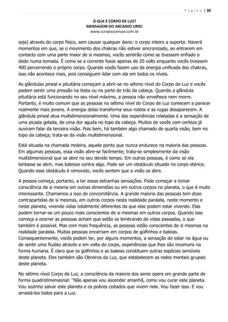 P á g i n a | 30
O QUE É CORPO DE LUZ?
MENSAGEM DO ARCANJO URIEL
www.curaeascensao.com.br
seja) através do corpo físico, sem causar qualquer dano: o corpo inteiro a suporta. Haverá
momentos em que, se o movimento dos chakras não estiver sincronizado, ao entrarem em
contacto com uma parte maior de si mesmos, vocês sentirão como se tivessem enfiado o
dedo numa tomada. É como se a corrente fosse apenas de 20 volts enquanto vocês tivessem
400 percorrendo o próprio corpo. Quando vocês fazem uso da energia unificada dos chakras,
isso não acontece mais, pois conseguem lidar com ela em todos os níveis.
As glândulas pineal e pituitária começam a abrir-se no sétimo nível do Corpo de Luz e vocês
podem sentir uma pressão na testa ou na parte de trás da cabeça. Quando a glândula
pituitária está funcionando no seu nível máximo, a pessoa não envelhece nem morre.
Portanto, é muito comum que as pessoas no sétimo nível do Corpo de Luz comecem a parecer
realmente mais jovens. A energia delas transforma seus rostos e as rugas desaparecem. A
glândula pineal atua multidimensionalmente. Uma das experiências relatadas é a sensação de
uma picada gelada, de uma dor aguda no topo da cabeça. Muitos de vocês com certeza já
ouviram falar da terceira visão. Pois bem, há também algo chamado de quarta visão, bem no
topo da cabeça; trata-se da visão multidimensional.
Está situada na chamada moleira, aquele ponto que nunca endurece na maioria das pessoas.
Em algumas pessoas, essa visão abre-se facilmente; trata-se simplesmente da visão
multidimensional que se abre no seu devido tempo. Em outras pessoas, é como se ela
tentasse se abrir, mas batesse contra algo. Pode ser um obstáculo situado no corpo etérico.
Quando esse obstáculo é removido, vocês sentem que a visão se abre.
A pessoa começa, portanto, a ter essas estranhas sensações. Pode começar a tomar
consciência de si mesma em outras dimensões ou em outros corpos no planeta, o que é muito
interessante. Chamamos a isso de concomitância. A grande maioria das pessoas tem doze
contrapartidas de si mesmas, em outros corpos nesta realidade paralela, neste momento e
neste planeta, vivendo vidas totalmente diferentes da que elas podem estar vivendo. Elas
podem tornar-se um pouco mais conscientes de si mesmas em outros corpos. Quando isso
começa a ocorrer as pessoas acham que estão se lembrando de vidas passadas, o que
também é possível. Mas com mais frequência, as pessoas estão conscientes de si mesmas na
realidade paralela. Muitas pessoas encarnam em corpos de golfinhos e baleias.
Consequentemente, vocês podem ter, por alguns momentos, a sensação de estar na água ou
de sentir uma fluidez através e em volta do corpo, experiências que lhes são incomuns na
forma humana. É claro que os golfinhos e as baleias constituem outras espécies sensíveis
deste planeta. Eles também são Obreiros da Luz, que estabelecem as redes mentais grupais
deste planeta.
No sétimo nível Corpo de Luz, a consciência da maioria dos seres opera em grande parte de
forma quadridimensional: „‟Não apenas vou ascender amanhã, como vou curar este planeta.
Vou sozinho salvar este planeta e os pobres coitados que vivem nele. Vou fazer isso. E vou
arrastá-los todos para a Luz.
 