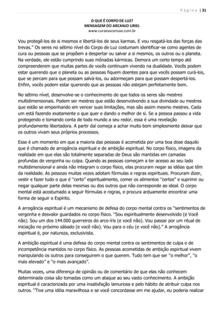 P á g i n a | 31
O QUE É CORPO DE LUZ?
MENSAGEM DO ARCANJO URIEL
www.curaeascensao.com.br
Vou protegê-los de si mesmos e libertá-los de seus karmas. E vou resgatá-los das forças das
trevas.‟‟ Os seres no sétimo nível do Corpo de Luz costumam identificar-se como agentes de
cura ou pessoas que se propõem a despertar ou salvar a si mesmos, os outros ou o planeta.
Na verdade, ele estão cumprindo suas mônadas kármicas. Demora um certo tempo até
compreenderem que muitas partes de vocês continuam vivendo na dualidade. Vocês podem
estar querendo que o planeta ou as pessoas fiquem doentes para que vocês possam curá-los,
que se percam para que possam salvá-los, ou adormeçam para que possam despertá-los.
Enfim, vocês podem estar querendo que as pessoas não estejam perfeitamente bem.
No sétimo nível, desenvolve-se o conhecimento de que todos os seres são mestres
multidimensionais. Podem ser mestres que estão desenvolvendo a sua divindade ou mestres
que estão se empenhando em vencer suas limitações, mas são assim mesmo mestres. Cada
um está fazendo exatamente o que quer e dando o melhor de si. Se a pessoa passou a vida
protegendo e tomando conta de todo mundo a seu redor, essa é uma revelação
profundamente libertadora. A partir daí começa a achar muito bom simplesmente deixar que
os outros vivam seus próprios processos.
Esse é um momento em que a maioria das pessoas é acometida por uma boa dose daquilo
que é chamado de arrogância espiritual e de ambição espiritual. No corpo físico, imagens da
realidade em que elas são totalmente separadas de Deus são mantidas em camadas
profundas de vergonha ou culpa. Quando as pessoas começam a ter acesso ao seu lado
multidimensional e ainda não integram o corpo físico, elas procuram negar as idéias que têm
da realidade. As pessoas muitas vezes adotam fórmulas e regras espirituais. Procuram dizer,
vestir e fazer tudo o que é „‟certo‟‟ espiritualmente, comer os alimentos „‟certos‟‟ e suprimir ou
negar qualquer parte delas mesmas ou dos outros que não corresponde ao ideal. O corpo
mental está acostumado a seguir fórmulas e regras, e procura arduamente encontrar uma
forma de seguir o Espírito.
A arrogância espiritual é um mecanismo de defesa do corpo mental contra os „‟sentimentos de
vergonha e desvalor guardados no corpo físico. „‟Sou espiritualmente desenvolvido (e Você
não). Sou um dos 144.000 guerreiros do arco-íris (e você não). Vou passar por um ritual de
iniciação no próximo sábado (e você não). Vou para o céu (e você não).‟‟ A arrogância
espiritual é, por natureza, exclusivista.
A ambição espiritual é uma defesa do corpo mental contra os sentimentos de culpa e de
incompetência mantidos no corpo físico. As pessoas acometidas de ambição espiritual vivem
manipulando os outros para conseguirem o que querem. Tudo tem que ser „‟o melhor‟‟, „‟o
mais elevado‟‟ e „‟o mais avançado‟‟.
Muitas vezes, uma diferença de opinião ou de comentário de que elas não conhecem
determinada coisa são tomadas como um ataque ao seu vasto conhecimento. A ambição
espiritual é caracterizada por uma insatisfação lamuriosa e pelo hábito de atribuir culpa nos
outros. „‟Tive uma idéia maravilhosa e se você concordasse em me ajudar, eu poderia realizar
 