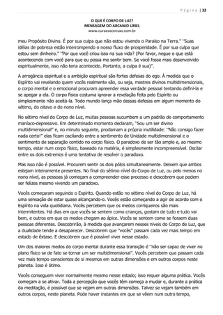 P á g i n a | 32
O QUE É CORPO DE LUZ?
MENSAGEM DO ARCANJO URIEL
www.curaeascensao.com.br
meu Propósito Divino. É por sua culpa que não estou vivendo o Paraíso na Terra.‟‟ „‟Suas
idéias de pobreza estão interrompendo o nosso fluxo de prosperidade. É por sua culpa que
estou sem dinheiro.‟‟ „‟Por que você criou isso na sua vida? (Por favor, negue o que está
acontecendo com você para que eu possa me sentir bem. Se você fosse mais desenvolvido
espiritualmente, isso não teria acontecido. Portanto, a culpa é sua)‟‟.
A arrogância espiritual e a ambição espiritual são fortes defesas do ego. À medida que o
Espírito vai revelando quem vocês realmente são, ou seja, mestres divinos multidimensionais,
o corpo mental e o emocional procuram apreender essa verdade pessoal tentando defini-la e
se apegar a ela. O corpo físico costuma ignorar a revelação feita pelo Espírito ou
simplesmente não aceitá-la. Todo mundo lança mão dessas defesas em algum momento do
sétimo, do oitavo e do nono nível.
No sétimo nível do Corpo de Luz, muitas pessoas sucumbem a um padrão de comportamento
maníaco-depressivo. Em determinado momento declaram, „‟Sou um ser divino
multidimensional‟‟ e, no minuto seguinte, proclamam a própria inutilidade: „‟Não consigo fazer
nada certo!‟‟ elas ficam oscilando entre o sentimento de Unidade multidimensional e o
sentimento de separação contido no corpo físico. O paradoxo de ser tão amplo e, ao mesmo
tempo, estar num corpo físico, baseado na matéria, é simplesmente incompreensível. Oscilar
entre os dois extremos é uma tentativa de resolver o paradoxo.
Mas isso não é possível. Procurem sentir os dois pólos simultaneamente. Deixem que ambos
estejam inteiramente presentes. No final do sétimo nível do Corpo de Luz, ou pelo menos no
nono nível, as pessoas já começam a compreender esse processo e descobrem que podem
ser felizes mesmo vivendo um paradoxo.
Vocês começaram seguindo o Espírito. Quando estão no sétimo nível do Corpo de Luz, há
uma sensação de estar quase alcançando-o. Vocês estão começando a agir de acordo com o
Espírito na vida quotidiana. Vocês percebem que os medos corriqueiros são mais
intermitentes. Há dias em que vocês se sentem como crianças, gostam de tudo e tudo vai
bem, e outros em que os medos chegam ao ápice. Vocês se sentem como se fossem duas
pessoas diferentes. Descobrirão, à medida que avançarem nesses níveis do Corpo de Luz, que
a dualidade tende a desaparecer. Descobrem que „‟vocês‟‟ passam cada vez mais tempo em
estado de êxtase. E descobrem que é possível viver nesse estado.
Um dos maiores medos do corpo mental durante essa transição é „‟não ser capaz de viver no
plano físico se de fato se tornar um ser multidimensional‟‟. Vocês percebem que passam cada
vez mais tempo conscientes de si mesmos em outras dimensões e em outros corpos neste
planeta. Isso é ótimo.
Vocês conseguem viver normalmente mesmo nesse estado; isso requer alguma prática. Vocês
começam a se ativar. Toda a percepção que vocês têm começa a mudar e, durante a prática
da meditação, é possível que se vejam em outras dimensões. Talvez se vejam também em
outros corpos, neste planeta. Pode haver instantes em que se vêem num outro tempo,
 