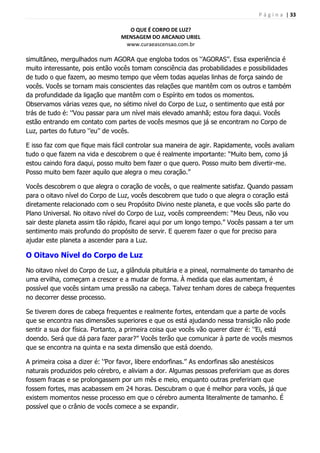 P á g i n a | 33
O QUE É CORPO DE LUZ?
MENSAGEM DO ARCANJO URIEL
www.curaeascensao.com.br
simultâneo, mergulhados num AGORA que engloba todos os „‟AGORAS‟‟. Essa experiência é
muito interessante, pois então vocês tomam consciência das probabilidades e possibilidades
de tudo o que fazem, ao mesmo tempo que vêem todas aquelas linhas de força saindo de
vocês. Vocês se tornam mais conscientes das relações que mantêm com os outros e também
da profundidade da ligação que mantêm com o Espírito em todos os momentos.
Observamos várias vezes que, no sétimo nível do Corpo de Luz, o sentimento que está por
trás de tudo é: „‟Vou passar para um nível mais elevado amanhã; estou fora daqui. Vocês
estão entrando em contato com partes de vocês mesmos que já se encontram no Corpo de
Luz, partes do futuro „‟eu‟‟ de vocês.
E isso faz com que fique mais fácil controlar sua maneira de agir. Rapidamente, vocês avaliam
tudo o que fazem na vida e descobrem o que é realmente importante: “Muito bem, como já
estou caindo fora daqui, posso muito bem fazer o que quero. Posso muito bem divertir-me.
Posso muito bem fazer aquilo que alegra o meu coração.”
Vocês descobrem o que alegra o coração de vocês, o que realmente satisfaz. Quando passam
para o oitavo nível do Corpo de Luz, vocês descobrem que tudo o que alegra o coração está
diretamente relacionado com o seu Propósito Divino neste planeta, e que vocês são parte do
Plano Universal. No oitavo nível do Corpo de Luz, vocês compreendem: “Meu Deus, não vou
sair deste planeta assim tão rápido, ficarei aqui por um longo tempo.” Vocês passam a ter um
sentimento mais profundo do propósito de servir. E querem fazer o que for preciso para
ajudar este planeta a ascender para a Luz.
O Oitavo Nível do Corpo de Luz
No oitavo nível do Corpo de Luz, a glândula pituitária e a pineal, normalmente do tamanho de
uma ervilha, começam a crescer e a mudar de forma. À medida que elas aumentam, é
possível que vocês sintam uma pressão na cabeça. Talvez tenham dores de cabeça frequentes
no decorrer desse processo.
Se tiverem dores de cabeça frequentes e realmente fortes, entendam que a parte de vocês
que se encontra nas dimensões superiores e que os está ajudando nessa transição não pode
sentir a sua dor física. Portanto, a primeira coisa que vocês vão querer dizer é: „‟Ei, está
doendo. Será que dá para fazer parar?‟‟ Vocês terão que comunicar à parte de vocês mesmos
que se encontra na quinta e na sexta dimensão que está doendo.
A primeira coisa a dizer é: „‟Por favor, libere endorfinas.‟‟ As endorfinas são anestésicos
naturais produzidos pelo cérebro, e aliviam a dor. Algumas pessoas prefeririam que as dores
fossem fracas e se prolongassem por um mês e meio, enquanto outras prefeririam que
fossem fortes, mas acabassem em 24 horas. Descubram o que é melhor para vocês, já que
existem momentos nesse processo em que o cérebro aumenta literalmente de tamanho. É
possível que o crânio de vocês comece a se expandir.
 
