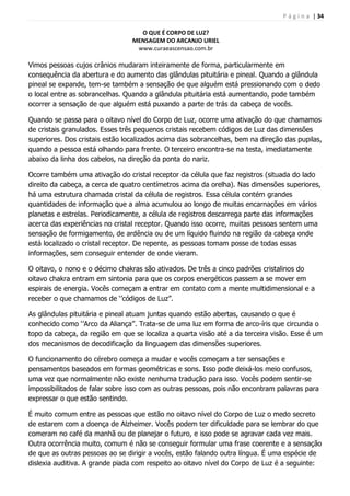 P á g i n a | 34
O QUE É CORPO DE LUZ?
MENSAGEM DO ARCANJO URIEL
www.curaeascensao.com.br
Vimos pessoas cujos crânios mudaram inteiramente de forma, particularmente em
consequência da abertura e do aumento das glândulas pituitária e pineal. Quando a glândula
pineal se expande, tem-se também a sensação de que alguém está pressionando com o dedo
o local entre as sobrancelhas. Quando a glândula pituitária está aumentando, pode também
ocorrer a sensação de que alguém está puxando a parte de trás da cabeça de vocês.
Quando se passa para o oitavo nível do Corpo de Luz, ocorre uma ativação do que chamamos
de cristais granulados. Esses três pequenos cristais recebem códigos de Luz das dimensões
superiores. Dos cristais estão localizados acima das sobrancelhas, bem na direção das pupilas,
quando a pessoa está olhando para frente. O terceiro encontra-se na testa, imediatamente
abaixo da linha dos cabelos, na direção da ponta do nariz.
Ocorre também uma ativação do cristal receptor da célula que faz registros (situada do lado
direito da cabeça, a cerca de quatro centímetros acima da orelha). Nas dimensões superiores,
há uma estrutura chamada cristal da célula de registros. Essa célula contém grandes
quantidades de informação que a alma acumulou ao longo de muitas encarnações em vários
planetas e estrelas. Periodicamente, a célula de registros descarrega parte das informações
acerca das experiências no cristal receptor. Quando isso ocorre, muitas pessoas sentem uma
sensação de formigamento, de ardência ou de um líquido fluindo na região da cabeça onde
está localizado o cristal receptor. De repente, as pessoas tomam posse de todas essas
informações, sem conseguir entender de onde vieram.
O oitavo, o nono e o décimo chakras são ativados. De três a cinco padrões cristalinos do
oitavo chakra entram em sintonia para que os corpos energéticos passem a se mover em
espirais de energia. Vocês começam a entrar em contato com a mente multidimensional e a
receber o que chamamos de „‟códigos de Luz‟‟.
As glândulas pituitária e pineal atuam juntas quando estão abertas, causando o que é
conhecido como „‟Arco da Aliança‟‟. Trata-se de uma luz em forma de arco-íris que circunda o
topo da cabeça, da região em que se localiza a quarta visão até a da terceira visão. Esse é um
dos mecanismos de decodificação da linguagem das dimensões superiores.
O funcionamento do cérebro começa a mudar e vocês começam a ter sensações e
pensamentos baseados em formas geométricas e sons. Isso pode deixá-los meio confusos,
uma vez que normalmente não existe nenhuma tradução para isso. Vocês podem sentir-se
impossibilitados de falar sobre isso com as outras pessoas, pois não encontram palavras para
expressar o que estão sentindo.
É muito comum entre as pessoas que estão no oitavo nível do Corpo de Luz o medo secreto
de estarem com a doença de Alzheimer. Vocês podem ter dificuldade para se lembrar do que
comeram no café da manhã ou de planejar o futuro, e isso pode se agravar cada vez mais.
Outra ocorrência muito, comum é não se conseguir formular uma frase coerente e a sensação
de que as outras pessoas ao se dirigir a vocês, estão falando outra língua. É uma espécie de
dislexia auditiva. A grande piada com respeito ao oitavo nível do Corpo de Luz é a seguinte:
 