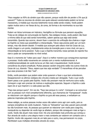 P á g i n a | 35
O QUE É CORPO DE LUZ?
MENSAGEM DO ARCANJO URIEL
www.curaeascensao.com.br
„‟Para resgatar os 95% do cérebro que não usavam, porque vocês têm de perder o 5% que já
usavam?‟‟ Todos os recursos do cérebro aos quais estavam acostumados podem se tornar
inacessíveis, à medida que recursos totalmente novos estão sendo criados. Vocês podem
captar muitos sons e ver faixas de luz, de cores, de formas e de movimentos na sua tela
mental.
Podem ver letras luminosas em hebraico, hieróglifos ou fórmulas que parecem equações.
Trata-se de códigos de comunicação do Espírito. Nos estágios iniciais, vocês podem não fazer
a mínima idéia do que está sendo transmitido, sabem apenas que algo está sendo
transmitido. Quando isso ocorrer, devem fazer o exercício de unificação dos chakras e rogar
ao Espírito os meios que possibilitam a interpretação. Talvez seja preciso pedir por um bom
tempo, mas não devem desistir. À medida que avançam pelo oitavo nível do Corpo de Luz,
vocês chegam a um ponto, imediatamente antes da transição para o nono nível, em que a
interpretação se torna possível. Tudo o que o Espírito transmitiu nesse período de repente fica
claro e pode ser compreendido no nível verbal.
Esse é o momento de „‟voltar para casa‟‟. Essa é a melhor maneira que conseguimos expressar
o processo. Vocês estão novamente em contato com a mente multidimensional. A
multidimensionalidade de vocês torna-se um fato real e inquestionável. Vocês tomam
consciência da própria amplitude. Muitas pessoas vacilam enquanto estão nos outros níveis do
Corpo de Luz, dizendo: „‟Deus, espero que isso seja verdade!‟‟ É maravilhoso vê-las perceber
que esse processo é de fato „‟real‟‟.
Então, vocês percebem que podem estar onde quiserem e fazer o que bem entenderem.
Desapareceram os últimos vestígios dos vínculos criados por obrigação. Tudo o que vocês
fazem passa a ser guiado pelo Espírito. Vocês não precisam mais de nenhuma outra razão.
Começam a agir sem precisar de motivos e explicações especiais. Seguem o Espírito a cada
sopro de ar que inspiram e a cada passo que dão.
„‟Faço isso porque quero‟‟. Em vez de, „‟Faço isso porque é o certo‟‟. Começam a se comunicar
com as pessoas num nível completamente diferente, que chamamos de „‟transpessoal‟‟. Vocês
se relacionam com alguém porque o Espírito os guia até essa pessoa, e verbalizam as
palavras inspiradas pelo Espírito.
Nesse estágio, as outras pessoas muitas vezes não sabem como agir com vocês, pois os
campos energéticos de vocês mudaram. Todos os „‟tetraedros‟‟ que elas usavam para prendê-
los não funcionam mais. As pessoas que queiram se relacionar com vocês para coagi-los,
manipulá-los ou depender de vocês logo se afastam, porque não conseguem mais se ligar a
vocês. Vocês não atuam mais nesse nível. Há uma serenidade mais profunda que começa a
fluir através de vocês e uma alegria maior e mais constante por estarem em contacto com o
Espírito. Vocês não vagueiam mais de um lado para o outro, mas permanecem no corpo.
Manifestam suas múltiplas dimensões através do corpo.
 