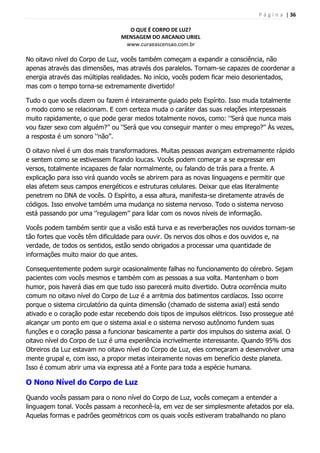 P á g i n a | 36
O QUE É CORPO DE LUZ?
MENSAGEM DO ARCANJO URIEL
www.curaeascensao.com.br
No oitavo nível do Corpo de Luz, vocês também começam a expandir a consciência, não
apenas através das dimensões, mas através dos paralelos. Tornam-se capazes de coordenar a
energia através das múltiplas realidades. No início, vocês podem ficar meio desorientados,
mas com o tempo torna-se extremamente divertido!
Tudo o que vocês dizem ou fazem é inteiramente guiado pelo Espírito. Isso muda totalmente
o modo como se relacionam. E com certeza muda o caráter das suas relações interpessoais
muito rapidamente, o que pode gerar medos totalmente novos, como: „‟Será que nunca mais
vou fazer sexo com alguém?‟‟ ou „‟Será que vou conseguir manter o meu emprego?‟‟ Às vezes,
a resposta é um sonoro „‟não‟‟.
O oitavo nível é um dos mais transformadores. Muitas pessoas avançam extremamente rápido
e sentem como se estivessem ficando loucas. Vocês podem começar a se expressar em
versos, totalmente incapazes de falar normalmente, ou falando de trás para a frente. A
explicação para isso virá quando vocês se abrirem para as novas linguagens e permitir que
elas afetem seus campos energéticos e estruturas celulares. Deixar que elas literalmente
penetrem no DNA de vocês. O Espírito, a essa altura, manifesta-se diretamente através de
códigos. Isso envolve também uma mudança no sistema nervoso. Todo o sistema nervoso
está passando por uma „‟regulagem‟‟ para lidar com os novos níveis de informação.
Vocês podem também sentir que a visão está turva e as reverberações nos ouvidos tornam-se
tão fortes que vocês têm dificuldade para ouvir. Os nervos dos olhos e dos ouvidos e, na
verdade, de todos os sentidos, estão sendo obrigados a processar uma quantidade de
informações muito maior do que antes.
Consequentemente podem surgir ocasionalmente falhas no funcionamento do cérebro. Sejam
pacientes com vocês mesmos e também com as pessoas a sua volta. Mantenham o bom
humor, pois haverá dias em que tudo isso parecerá muito divertido. Outra ocorrência muito
comum no oitavo nível do Corpo de Luz é a arritmia dos batimentos cardíacos. Isso ocorre
porque o sistema circulatório da quinta dimensão (chamado de sistema axial) está sendo
ativado e o coração pode estar recebendo dois tipos de impulsos elétricos. Isso prossegue até
alcançar um ponto em que o sistema axial e o sistema nervoso autônomo fundem suas
funções e o coração passa a funcionar basicamente a partir dos impulsos do sistema axial. O
oitavo nível do Corpo de Luz é uma experiência incrivelmente interessante. Quando 95% dos
Obreiros da Luz estavam no oitavo nível do Corpo de Luz, eles começaram a desenvolver uma
mente grupal e, com isso, a propor metas inteiramente novas em benefício deste planeta.
Isso é comum abrir uma via expressa até a Fonte para toda a espécie humana.
O Nono Nível do Corpo de Luz
Quando vocês passam para o nono nível do Corpo de Luz, vocês começam a entender a
linguagem tonal. Vocês passam a reconhecê-la, em vez de ser simplesmente afetados por ela.
Aquelas formas e padrões geométricos com os quais vocês estiveram trabalhando no plano
 