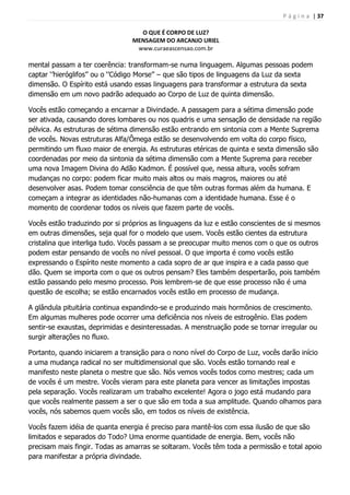 P á g i n a | 37
O QUE É CORPO DE LUZ?
MENSAGEM DO ARCANJO URIEL
www.curaeascensao.com.br
mental passam a ter coerência: transformam-se numa linguagem. Algumas pessoas podem
captar „‟hieróglifos‟‟ ou o „‟Código Morse‟‟ – que são tipos de linguagens da Luz da sexta
dimensão. O Espírito está usando essas linguagens para transformar a estrutura da sexta
dimensão em um novo padrão adequado ao Corpo de Luz de quinta dimensão.
Vocês estão começando a encarnar a Divindade. A passagem para a sétima dimensão pode
ser ativada, causando dores lombares ou nos quadris e uma sensação de densidade na região
pélvica. As estruturas de sétima dimensão estão entrando em sintonia com a Mente Suprema
de vocês. Novas estruturas Alfa/Ômega estão se desenvolvendo em volta do corpo físico,
permitindo um fluxo maior de energia. As estruturas etéricas de quinta e sexta dimensão são
coordenadas por meio da sintonia da sétima dimensão com a Mente Suprema para receber
uma nova Imagem Divina do Adão Kadmon. É possível que, nessa altura, vocês sofram
mudanças no corpo: podem ficar muito mais altos ou mais magros, maiores ou até
desenvolver asas. Podem tomar consciência de que têm outras formas além da humana. E
começam a integrar as identidades não-humanas com a identidade humana. Esse é o
momento de coordenar todos os níveis que fazem parte de vocês.
Vocês estão traduzindo por si próprios as linguagens da luz e estão conscientes de si mesmos
em outras dimensões, seja qual for o modelo que usem. Vocês estão cientes da estrutura
cristalina que interliga tudo. Vocês passam a se preocupar muito menos com o que os outros
podem estar pensando de vocês no nível pessoal. O que importa é como vocês estão
expressando o Espírito neste momento a cada sopro de ar que inspira e a cada passo que
dão. Quem se importa com o que os outros pensam? Eles também despertarão, pois também
estão passando pelo mesmo processo. Pois lembrem-se de que esse processo não é uma
questão de escolha; se estão encarnados vocês estão em processo de mudança.
A glândula pituitária continua expandindo-se e produzindo mais hormônios de crescimento.
Em algumas mulheres pode ocorrer uma deficiência nos níveis de estrogênio. Elas podem
sentir-se exaustas, deprimidas e desinteressadas. A menstruação pode se tornar irregular ou
surgir alterações no fluxo.
Portanto, quando iniciarem a transição para o nono nível do Corpo de Luz, vocês darão início
a uma mudança radical no ser multidimensional que são. Vocês estão tornando real e
manifesto neste planeta o mestre que são. Nós vemos vocês todos como mestres; cada um
de vocês é um mestre. Vocês vieram para este planeta para vencer as limitações impostas
pela separação. Vocês realizaram um trabalho excelente! Agora o jogo está mudando para
que vocês realmente passem a ser o que são em toda a sua amplitude. Quando olhamos para
vocês, nós sabemos quem vocês são, em todos os níveis de existência.
Vocês fazem idéia de quanta energia é preciso para mantê-los com essa ilusão de que são
limitados e separados do Todo? Uma enorme quantidade de energia. Bem, vocês não
precisam mais fingir. Todas as amarras se soltaram. Vocês têm toda a permissão e total apoio
para manifestar a própria divindade.
 