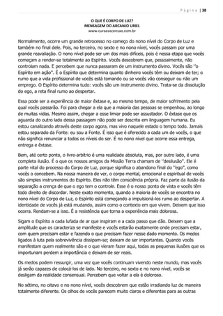 P á g i n a | 38
O QUE É CORPO DE LUZ?
MENSAGEM DO ARCANJO URIEL
www.curaeascensao.com.br
Normalmente, ocorre um grande retrocesso no começo do nono nível do Corpo de Luz e
também no final dele. Pois, no terceiro, no sexto e no nono nível, vocês passam por uma
grande reavaliação. O nono nível pode ser um dos mais difíceis, pois é nessa etapa que vocês
começam a render-se totalmente ao Espírito. Vocês descobrem que, pessoalmente, não
controlam nada. E percebem que nunca passaram de um instrumento divino. Vocês são „‟o
Espírito em ação‟‟. É o Espírito que determina quanto dinheiro vocês têm ou deixam de ter; o
rumo que a vida profissional de vocês está tomando ou se vocês vão conseguir ou não um
emprego. O Espírito determina tudo: vocês são um instrumento divino. Trata-se da dissolução
do ego, a reta final rumo ao despertar.
Essa pode ser a experiência de maior êxtase e, ao mesmo tempo, de maior sofrimento pela
qual vocês passarão. Foi para chegar a ela que a maioria das pessoas se empenhou, ao longo
de muitas vidas. Mesmo assim, chegar a esse limiar pode ser assustador. O êxtase que os
aguarda do outro lado dessa passagem não pode ser descrito em linguagem humana. Eu
estou canalizando através deste corpo agora, mas vivo naquele estado o tempo todo. Jamais
estou separado da Fonte: eu sou a Fonte. É isso que é oferecido a cada um de vocês, o que
não significa renunciar a todos os níveis do ser. É no nono nível que ocorre essa entrega,
entrega e êxtase.
Bem, até certo ponto, o livre-arbítrio é uma realidade absoluta, mas, por outro lado, é uma
completa ilusão. É o que os nossos amigos da Missão Terra chamam de „‟desilusão‟‟. Ele é
parte vital do processo do Corpo de Luz, porque significa o abandono final do „‟ego‟‟, como
vocês o concebem. Na nossa maneira de ver, o corpo mental, emocional e espiritual de vocês
são simples instrumentos do Espírito. Eles não têm consciência própria. Faz parte da ilusão da
separação a crença de que o ego tem o controle. Esse é o nosso ponto de vista e vocês têm
todo direito de discordar. Neste exato momento, quando a maioria de vocês se encontra no
nono nível do Corpo de Luz, o Espírito está começando a impulsioná-los rumo ao despertar. A
identidade de vocês já está mudando, assim como o contexto em que vivem. Deixem que isso
ocorra. Rendam-se a isso. É a resistência que torna a experiência mais dolorosa.
Sigam o Espírito a cada lufada de ar que inspiram e a cada passo que dão. Deixem que a
amplitude que os caracteriza se manifeste e vocês estarão exatamente onde precisam estar,
com quem precisam estar e fazendo o que precisam fazer nesse dado momento. Os medos
ligados à luta pela sobrevivência dissipam-se; deixam de ser importantes. Quando vocês
manifestam quem realmente são e o que vieram fazer aqui, todas as pequenas ilusões que os
importunam perdem a importância e deixam de ser reais.
Os medos podem ressurgir, uma vez que vocês continuam vivendo neste mundo, mas vocês
já serão capazes de colocá-los de lado. No terceiro, no sexto e no nono nível, vocês se
desligam da realidade consensual. Percebem que voltar a ela é doloroso.
No sétimo, no oitavo e no nono nível, vocês descobrem que estão irradiando luz de maneira
totalmente diferente. Os olhos de vocês parecem muito claros e diferentes para as outras
 