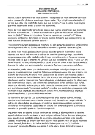 P á g i n a | 39
O QUE É CORPO DE LUZ?
MENSAGEM DO ARCANJO URIEL
www.curaeascensao.com.br
pessoas. Elas se aproximarão de vocês dizendo: „‟Você parece tão feliz!‟‟ Lembrem-se de que
muitas pessoas têm pânico de se entregar. Digam a elas: „‟Sigo o Espírito sem hesitação. É
por isso que estou feliz e satisfeito. Sugiro que faça o mesmo.‟‟ Essa é a coisa mais simples
que vocês podem dizer a elas. E isso de fato acontecerá.
Alguns de vocês podem estar cercados de pessoas que vivem a síndrome do que chamamos
de „‟O que aconteceria se...‟‟ : „‟O que aconteceria se os pólos se deslocassem e fôssemos
parar em Plutão?‟‟ „‟O que aconteceria se Denver se tornasse um promontório?‟‟ „‟O que
aconteceria se fôssemos dominados por alguma espécie de lagarto que quisesse manter os
seres humanos em cativeiro para nos devorar?‟‟
Frequentemente surgem pessoas para importuná-los com perguntas desse tipo. Simplesmente
permaneçam centrados no Espírito e saberão exatamente o que dizer nessas situações.
No sétimo nível, muitas pessoas acham que vão ascender para um nível melhor no dia
seguinte; que Ashtar virá buscá-las e levá-las em sua nave para longe daqui. Isso ocorre
porque essas pessoas estão estabelecendo vínculos energéticos entre o Eu que se encontra
no corpo físico e o que se encontra no Corpo de Luz, que corresponde ao seu „‟Futuro Eu‟‟, em
termos lineares. Por isso, há uma premência de pôr a vida em ordem. E isso de fato acontece.
A pessoa diz tudo o que sempre quis dizer aos outros. Faz tudo o que sempre quis fazer.
No oitavo nível, vocês sabem que vão ficar neste planeta por mais algum tempo e um novo
senso de propósito começa a invadi-los. Sabem que estão aqui porque têm algo a fazer e isso
os enche de entusiasmo. No oitavo nível, vocês deixam de entrar e sair do corpo a todo o
momento. Vemos que muitos Obreiros da Luz têm acesso a suas múltiplas dimensões, mas
não chegam a entrar nesses corpos. Ficam saltando de um lado para o outro. No oitavo nível,
eles entram em seus corpos. E se sentem mais concentrados e mais calmos do que nunca.
Sabem que não estão malucos porque estão centrados e ancorados em si mesmos. Tornam-
se o que foi denominado „‟humanidade exaltada‟‟ à medida que manifestam uma parcela cada
vez maior de sua amplitude. Quando chegam ao nono nível, manifestaram sua amplitude
quase integralmente, o que faz deles seres notáveis.
No oitavo nível do Corpo de Luz, os chakras superiores estão abertos e ativos. O corpo
espiritual já se fundiu com o corpo mental e o emocional, formando um campo unificado. Os
padrões do oitavo chakra são colocados em ordem e os campos energéticos começam a
funcionar de modo diferente. Vocês estão em contato com a Mente Suprema. E prevalece a
sensação de que estão ligados ao Espírito o tempo todo.
Enquanto o nono e o décimo chakras continuam se abrindo, o décimo primeiro e o décimo
segundo chakras também se abrem, e vocês se ligam à Mente Crística Suprema. Começam a
atuar a partir dessa qualidade crística do ser, mesmo estando encarnados neste planeta.
Capazes, inicialmente, de entrar e sair desse estado, vocês podem achar um pouco incomodo
passar da condição de Amor, Vontade e Verdade Divinos para a de um „‟pobre idiota
presunçoso‟‟ novamente. Mas isso logo passa. A certa altura, depois de ter atravessado o
 