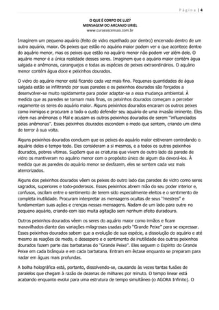 P á g i n a | 4
O QUE É CORPO DE LUZ?
MENSAGEM DO ARCANJO URIEL
www.curaeascensao.com.br
Imaginem um pequeno aquário (feito de vidro espelhado por dentro) encerrado dentro de um
outro aquário, maior. Os peixes que estão no aquário maior podem ver o que acontece dentro
do aquário menor, mas os peixes que estão no aquário menor não podem ver além dele. O
aquário menor é a única realidade desses seres. Imaginem que o aquário maior contém água
salgada e anêmonas, caranguejos e todas as espécies de peixes extraordinários. O aquário
menor contém água doce e peixinhos dourados.
O vidro do aquário menor está ficando cada vez mais fino. Pequenas quantidades de água
salgada estão se infiltrando por suas paredes e os peixinhos dourados são forçados a
desenvolver-se muito rapidamente para poder adaptar-se a essa mudança ambiental. À
medida que as paredes se tornam mais finas, os peixinhos dourados começam a perceber
vagamente os seres do aquário maior. Alguns peixinhos dourados encaram os outros peixes
como inimigos e procuram a todo o custo defender seu aquário de uma invasão iminente. Eles
vêem nas anêmonas o Mal e acusam os outros peixinhos dourados de serem „‟influenciados
pelas anêmonas‟‟. Esses peixinhos dourados escondem o medo que sentem, criando um clima
de terror à sua volta.
Alguns peixinhos dourados concluem que os peixes do aquário maior estiveram controlando o
aquário deles o tempo todo. Eles consideram a si mesmos, e a todos os outros peixinhos
dourados, pobres vítimas. Supõem que as criaturas que vivem do outro lado da parede de
vidro os mantiveram no aquário menor com o propósito único de algum dia devorá-los. À
medida que as paredes do aquário menor se desfazem, eles se sentem cada vez mais
aterrorizados.
Alguns dos peixinhos dourados vêem os peixes do outro lado das paredes de vidro como seres
sagrados, superiores e todo-poderosos. Esses peixinhos abrem mão do seu poder interior e,
confusos, oscilam entre o sentimento de terem sido especialmente eleitos e o sentimento de
completa inutilidade. Procuram interpretar as mensagens ocultas de seus „‟mestres‟‟ e
fundamentam suas ações e crenças nessas mensagens. Nadam de um lado para outro no
pequeno aquário, criando com isso muita agitação sem nenhum efeito duradouro.
Outros peixinhos dourados vêem os seres do aquário maior como irmãos e ficam
maravilhados diante das variações milagrosas usadas pelo „‟Grande Peixe‟‟ para se expressar.
Esses peixinhos dourados sabem que a evolução de sua espécie, a dissolução do aquário e até
mesmo as reações de medo, o desespero e o sentimento de inutilidade dos outros peixinhos
dourados fazem parte das barbatanas do „‟Grande Peixe‟‟. Eles seguem o Espírito do Grande
Peixe em cada brânquia e em cada barbatana. Entram em êxtase enquanto se preparam para
nadar em águas mais profundas.
A bolha holográfica está, portanto, dissolvendo-se, causando às vezes tantas fusões de
paralelos que chegam à razão de dezenas de milhares por minuto. O tempo linear está
acabando enquanto evolui para uma estrutura de tempo simultâneo (o AGORA Infinito). O
 