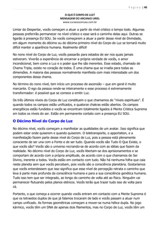 P á g i n a | 40
O QUE É CORPO DE LUZ?
MENSAGEM DO ARCANJO URIEL
www.curaeascensao.com.br
Limiar do Despertar, vocês começam a atuar a partir do nível crístico o tempo todo. Algumas
pessoas preferirão permanecer no nível crístico e esse será o caminho delas aqui. Outras se
ligarão à presença EU SOU. Se vocês começarem a atuar a partir desse nível de Divindade,
em algum momento do décimo ou do décimo primeiro nível do Corpo de Luz se tornará muito
difícil manter a aparência humana. Realmente difícil!
No nono nível do Corpo de Luz, vocês passarão para estados de ser nos quais jamais
estiveram. Viverão a experiência de encarnar a própria verdade de vocês, o amor
incondicional, bem como a Luz e o poder que lhe são inerentes. Esse estado, chamado de
Chama Tripla, existe no coração de todos. É uma chama que se irradia para todas as
dimensões. A maioria das pessoas normalmente manifesta com mais intensidade um dos
componentes dessa chama.
No término do nono nível, tem início um processo de ascensão – que em geral é muito
marcante. O ego da pessoa rende-se inteiramente e esse processo é extremamente
transformador: é possível que se comece a emitir Luz.
Os três últimos níveis do Corpo de Luz constituem o que chamamos de „‟níveis espirituais‟‟. É
quando todos os campos estão unificados, e quatorze chakras estão abertos. Os campos
energéticos estão fundidos e vocês se encontram totalmente ligados à Mente Crística Suprema
em todos os níveis do ser. Estão em permanente contato com a presença EU SOU.
O Décimo Nível do Corpo de Luz
No décimo nível, vocês começam a manifestar as qualidades de um avatar. Isso significa que
podem estar onde quiserem e quando quiserem. O teletransporte, o apportation, e a
manifestação fazem parte desse nível do Corpo de Luz, pois a pessoa está plenamente
consciente de ser una com a Fonte e de ser tudo. Quando vocês são Tudo O Que Existe, o
que vocês são? Vocês são o universo recriando-se de acordo com as idéias que fazem da
realidade. No décimo nível do Corpo de Luz, vocês libertam-se dos aprisionamentos e se
comportam de acordo com a própria amplitude, de acordo com o que chamamos de Ser
Divino, inerente a todos. Vocês estão em contacto com tudo. Não há nenhuma folha que caia
neste planeta sem que vocês percebam, pois vocês são a consciência planetária. Gostaríamos
que vocês entendessem que isso significa que esse nível de percepção retrata o caminho que
leva à parte mais profunda da consciência humana e para a sua consciência genética humana.
Tudo isso tem que ser integrado, ao longo do caminho de volta até ao físico. Ninguém vai
permanecer flutuando pelos planos etéricos. Vocês terão que trazer tudo isso de volta para
cá.
Portanto, o que começa a ocorrer quando vocês entram em contacto com a Mente Suprema é
que os tetraedos duplos de que já falamos trocaram de lado e vocês passam a atuar num
campo unificado. As formas geométricas começam a mover-se numa hélice dupla. No jogo
kármico, vocês têm um DNA de apenas dois filamentos, mas no Corpo de Luz, vocês têm um
 