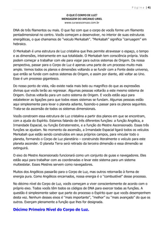 P á g i n a | 41
O QUE É CORPO DE LUZ?
MENSAGEM DO ARCANJO URIEL
www.curaeascensao.com.br
DNA de três filamentos ou mais. O que faz com que o corpo de vocês forme um filamento
pentadimensional no centro. Vocês começam a desenvolver, no interior de suas estruturas
energéticas, o que chamamos de „‟veiculo Merkabah‟‟. „‟Merkabah‟‟ significa „‟carruagem‟‟ em
hebraico.
O Merkabah é uma estrutura de Luz cristalina que lhes permite atravessar o espaço, o tempo
e as dimensões, inteiramente em sua totalidade. O Merkabah tem consciência própria. Vocês
podem começar a trabalhar com ele para viajar para outros sistemas de Origem. Da nossa
perspectiva, passar para o Corpo de Luz é apenas uma parte de um processo muito mais
amplo. Vemos todos os planos e dimensões voltando a se fundir com a Fonte deste universo,
que então se funde com outros sistemas de Origem, e assim por diante, até voltar ao Uno.
Esse é um processo gigantesco.
Do nosso ponto de vista, não existe nada mais belo ou magnífico do que as expressões
divinas que vocês terão ao regressar. Algumas pessoas voltarão a este mesmo sistema de
Origem. Outras voltarão para um outro sistema de Origem. E vocês estão aqui para
estabelecer as ligações para que todos esses sistemas se fundam. Algumas pessoas estão
aqui simplesmente para levar o planeta adiante, fazendo-o passar para os planos seguintes.
Trata-se da ascensão de todos os sistemas dimensionais.
Vocês constroem essa estrutura de Luz cristalina a partir dos planos em que se encontram,
com a ajuda do Espírito. Estamos falando de três diferentes funções: a função Angélica, a
Irmandade Espacial, ou função Extraterrestre, e a função do Mestre Ascensionado. Essas três
funções se ajustam. No momento da ascensão, a Irmandade Espacial ligará todos os veículos
Merkabah que estão sendo construídos em seus próprios campos, para vincular todo o
planeta, formando o Corpo de Luz planetário – construindo literalmente o veículo para este
planeta ascender. O planeta Terra será retirado da terceira dimensão e essa dimensão se
extinguirá.
O eixo do Mestre Ascensionado funcionará como um conjunto de guias e navegadores. Eles
estão aqui para trabalhar com as coordenadas e levar este sistema para um sistema
multiestelar. Esses Mestres servem como navegadores.
Muitos dos Angélicos passarão para o Corpo de Luz, mas outros retornarão à forma de
energia pura. Como Angélicos encarnados, nossa energia é o „‟combustível‟‟ desse processo.
No décimo nível do Corpo de Luz, vocês começam a viver conscientemente de acordo com o
próprio eixo. Todos vocês têm todos os códigos de DNA para exercer todas as funções. A
questão é simplesmente saber que parte do processo o Espírito quer que vocês desempenhem
desta vez. Nenhum desses eixos é „‟mais importante‟‟, „‟melhor‟‟ ou „‟mais avançado‟‟ do que os
outros. Exerçam plenamente a função que lhes for designada.
Décimo Primeiro Nível do Corpo de Luz.
 