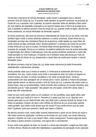 P á g i n a | 42
O QUE É CORPO DE LUZ?
MENSAGEM DO ARCANJO URIEL
www.curaeascensao.com.br
Construída a estrutura do veículo Merkabah, vocês iniciam a passagem para o décimo
primeiro nível do Corpo de Luz. É quando vocês decidem se querem continuar no processo do
Corpo de Luz e ascender com o planeta, se querem ascender antes do planeta e fazer parte
de uma espécie de expedição avançada ou se querem passar para a forma de energia pura.
Isso é decidido no décimo primeiro nível do Corpo de Luz, quando vocês se ligam, através das
linhas axiotonais, ao veiculo Merkabah de dimensão superior.
As linhas axiotonais, são parte da estrutura materializada do Corpo de Luz de vocês, mas elas
também ligam vocês a outros sistemas estelares e a outros universos. Essas linhas de Luz,
localizadas ao longo dos meridianos físicos da acupuntura, estão ligadas ao corpo físico de
vocês através de algo conhecido como „‟pontos giratórios‟‟ a estrutura do Corpo de Luz tem
muitas linhas de Luz que se cruzam, formando belas formas geométricas. Ao longo do
processo de mutação, forma-se um sistema circulatório totalmente novo de quinta dimensão.
A regeneração das células é efetuada por meio dos pontos giratórios axiotonais e vocês são
reestruturados no nível molecular. O Espírito cria e fortalece essas estruturas por meio de
todos os níveis do Corpo de Luz, preparando o corpo físico de vocês para receber o veículo
Merkabah maior.
No décimo primeiro nível do Corpo de Luz, todas essas estruturas já estão firmemente
estabelecidas e plenamente ativadas.
Vocês poderão notar que o tempo se acelera, e continuará se acelerando até tornar-se
simultâneo. Por isso, vocês muitas vezes terão a sensação de estar em todos os lugares ao
mesmo tempo, de estar no tempo simultâneo e de voltar ao tempo linear. Vocês se
acostumarão com essa passagem de um tempo para o outro. Quando a maioria das pessoas
deste planeta estiver no décimo primeiro nível do Corpo de Luz, o planeta não estará mais no
tempo linear, mas na simultaneidade. Vocês acharão essa mudança um bocado divertida, pois
perceberão que as „‟vidas passadas‟‟ não passam de uma piada: vocês têm várias vidas e
todas elas têm ressonâncias.
Cada vez que vocês optam pela Luz em qualquer um dos paralelos, essa opção afeta cada
uma das vidas que vocês já ti vera m. Tamanho é o poder que tem a Luz. Quando uma
pessoa opta pela Luz em determinada vida, isso afeta todo o planeta através do tempo e de
todos os paralelos. Existem de sete a oito milhões de Obreiros da Luz encarnados apenas
neste paralelo. Que efeito vocês acham que ele causa? O que vocês acham que ele pode
fazer? Qualquer coisa que quiserem, desde que sigam o Espírito.
No décimo primeiro nível, vocês estão vivendo inteiramente a partir do ser Divino de vocês e
não existe nenhuma separação. Lembram-se do tempo em que vocês, nos níveis inferiores,
seguiam o Espírito em tudo o que faziam? Bem, vocês conseguiram! Tiveram algumas dores
de cabeça e gripes durante o processo, mas agora têm a recompensa!
O que vocês mais gostam de fazer no mundo é a chave para descobrir o papel que lhes cabe
no Plano Divino. Muitos de vocês têm habilidades e capacidades de percepção muito especiais
 