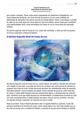 P á g i n a | 43
O QUE É CORPO DE LUZ?
MENSAGEM DO ARCANJO URIEL
www.curaeascensao.com.br
para ajudar o planeta. Talvez vocês sejam especialistas em diplomacia intergaláctica, em
novas estruturas familiares, em novas formas de governo, ou em novos métodos de
distribuição de alimentos e de outros recursos em escala global. Talvez o que alegra o coração
de cada um de vocês seja criar novos tipos de vida comunitária, novos rituais para manifestar
uma espiritualidade ativa, novas tecnologias com base na Luz ou novos tipos de expressão
artística.
No décimo segundo nível do Corpo de Luz, vocês vão manifestar a visão que têm do paraíso
na Terra e expressar o êxtase do Espírito.
O Décimo Segundo Nível do Corpo de Luz
No décimo segundo nível do Corpo de Luz, vocês colocam em prática a decisão que tomaram
com relação ao que fazer, que pode ser entrar em contacto com outros povos do planeta ou
qualquer outro tipo de coisa. Muitas estruturas precisam ser estabelecidas antes da ascensão
final deste planeta: novos conselhos de estado, novos métodos de governo, enfim todo tipo
de coisas. E vocês estão fazendo tudo isso precisamente agora, e simplesmente por estarem
aqui. Lembrem-se de que estão atuando em simultaneidade e simplesmente tornando-se cada
vez mais conscientes disso. E estão fazendo isso agora. Isso já ocorreu, portanto, ocorrerá.
Um planeta começa a ascender no momento em que é criado.
Nada se perderá. Toda a história planetária está no registro Akáshico; portanto, vocês não
precisam guardá-la na memória do corpo. Como vocês podem ver, nem toda escolha que se
faz está de acordo com a vontade do Espírito; a escolha de acordo coma vontade do Espírito
 